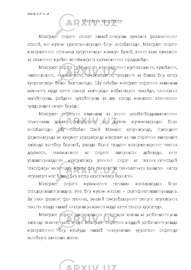 www.arxiv.uz Кискача хулосалар Махсулот сифати саноат ишлаб-чикариш хужалик фаолиятининг асосий, энг мухим курсаткичларидан бири хисобланади. Махсулот сифати махсулотнинг истеъмол хусусиятлари мажмуи булиб, унинг халк хужалиги ва ахолининг муайян э хтиёжларига яроклилигини ифодалайди. Махсулот сифати тайёрланган махсулотнинг мустакиллиги, кулайлиги, ишончлилиги, чидамлилиги, тежамкорлиги, гузаллиги ва бошка бир катор хусусиятлари билан белгиланади. Шу сабабли махсулот сифатини яхшилаш жамиятга жуда катта самара келтиради: маблагларни тежайди, таннархни камайтириш, фойдани купайтириш ва шу асосда мамлакат хазинасини тулдиришга имкон беради. Махсулот сифатини яхшилаш ва унинг ракобатбардошлилигини таъминлаш давлат сиёсатининг энг мухим муаммоларидан бири хисобланади. Шу сабабли Олий Мажлис конунларида, Президент фармонларида ва хукумат карорларида махсулот ва иш сифатини оширишга алохида эътибор берилиб, уларда барча турдаги махсулотларнинг техник даражаси, тежамлилиги ва сифати оширилсин дейилади , янги узлаштириладиган махсулотлар узининг сифат ва техник-иктисодий тавсиф лари жихатидан жахон фан-техника ва те х нологияси эришган илгор ютукларга мос бошка бир катор курсатмалар берилган. Махсулот сифати муаммосига тегишли масалалардан бири стандартлаштиришдир. Яна бир мухим масала – сертифика т лаш тириш дир. Бу икки фаолият фан-техника, амалий тажрибаларнинг охирги ютукларига таянган холда ишлаб чикариш ривожига жуда катта таъсир курсатади. Махсулот сифати оширилишини аттестация килиш ва рагбатлантириш алохида ахамият касб этади. Махсулот сифатини моддий рагбатлантиришда махсулотнинг бир меъёрда ишлаб чикарилиши курсаткич сифатида эътиборга олиниши лозим. 