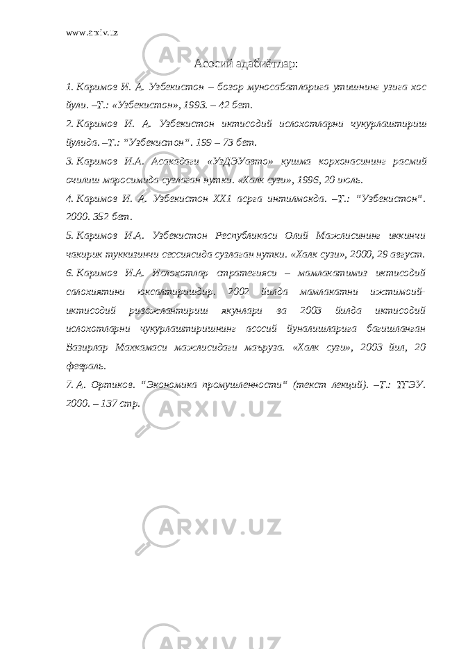 www.arxiv.uz Асосий адабиётлар : 1. Каримов И . А . Узбекистон – бозор муносабатларига утишнинг узига хос йули . – Т .: « Узбекистон », 1993. – 42 бет . 2. Каримов И . А . Узбекистон и к тисодий ислохотларни чу к урлаштириш йулида . – Т .: “ Узбекистон “. 199 – 73 бет . 3. Каримов И . А . Асакадаги « УзДЭУавто » к ушма корхонасининг расмий очилиш маросимида сузлаган нут к и . « Халк сузи », 1996, 20 июль . 4. Каримов И. А. Узбекистон ХХ1 асрга интилмокда. –Т.: “ Узбекистон “ . 2000. 352 бет. 5. Каримов И.А. Узбекистон Республикаси Олий Мажлисининг иккинчи чакирик туккизинчи сессиясида сузлаган нутки. «Халк сузи», 2000, 29 август. 6. Каримов И.А. Ислохотлар стратегияси – мамлакатимиз иктисодий салохиятини юксалтиришдир. 2002 йилда мамлакатни ижтимоий- иктисодий ривожлантириш якунлари ва 2003 йилда иктисодий ислохотларни чукурлаштиришнинг асосий йуналишларига багишланган Вазирлар Махкамаси мажлисидаги маъруза. «Халк сузи», 2003 йил, 20 февраль. 7. А. Ортиков. “ Экономика промушленности “ (текст лекций). –Т.: ТГЭУ. 2000. – 137 стр. 