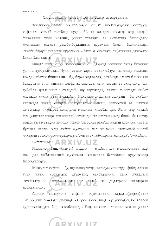 www.arxiv.uz Сифат тушунчаси ва сифатни ошириш зарурияти Замонавий бозор иктисодиёти ишлаб чикариладиган махсулот сифатига катъий талаблар куяди. Чунки хозирги замонда хар кандай фирманинг омон колиши, унинг товарлар ва хизматлар бозоридаги муста х кам мавкеи ракобатбардошлик даражаси билан белгиланади. Ракобатбардошлик икки курсаткич – бахо ва махсулот сифатининг даражаси билан богликдир. Ишлаб чи к аришни эркинлаштириш даврида иккинчи омил биринчи уринга кутарилмо к да . Чунки сифат корхонанинг обруси ва янада гуллаши хамда сифатни бош к ариш – бу , барча ходимлар , рахбардан тортиб ани к иш бажарувчи учун ишнинг альфа ва омегаси , яъни аввали ва охиридир . Шу туфайли давлатнинг иктисодий , шу жумладан , саноат сиёсатида сифат масаласи мухим урин эгаллайди . Махсулот сифатини ошириш – бу , окибат - натижада унинг микдори , ресурсларни тежаш , ижтимоий ва шахсий эхтиёжларни туларок кондириш масаласи хисобланади . Яъни , хар кандай махсулот энг юкори техникавий - иктисодий ва эстетик хамда бошка бир катор талабларга мувофик келиши , жахон бозорида ракобат килиш кобилиятига эга булиши керак . Агар сифат муаммоси хал этилмаса , ижтимоий ишлаб чикариш ва ахолининг товарларга булган эхтиёжларини кондириб булмайди . Сифат нима ? Махсулот ( иш , хизмат ) сифати – муайян шу махсулотнинг хар томондан фойдаланишга мукаммал эканлигини белгиловчи хусусиятлар йигиндисидир . Махсулот сифати – бу , шу махсулотдан маълум максадда фойдаланиш учун унинг яроклилик даражаси , махсулотнинг халк хужалиги эхтиёжларини , истеъмолчиларнинг талаб ва дидларини кондириш кобилиятидир . Саноат махсулоти сифати тармокнинг , корхона ( фирма ) нинг фаолиятини режалаштиришда ва уни аниклашда кулланиладиган асосий курсаткичлардан бири хисобланади . Унда мехнатни ташкил килиш , унинг 