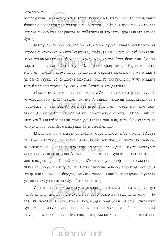 www.arxiv.uz жихозланиш даражаси , мутахассисларнинг малакаси , ишлаб чикаришни бошкаришнинг холати ифодаланади . Махсулот сифати иктисодий жихатдан истеъмол кийматининг улчови ва фойдаланиш даражаси куринишида намоён булади . Махсулот сифати иктисодий категория булиб , ишлаб чикарувчи ва истеъмолчиларнинг муносабатларини , сифатли махсулот ишлаб чикариш , режа топширикларини бажариш хамда махсулотга бахо белгилаш буйича корхонанинг давлат билан муносабатларини ифода этади . Ундан ташкари , махсулот сифати корхоналар уртасидаги сифатли махсулот учун моддий рагбатлантириш ва сифатсиз махсулот ишлаб чикарилгани учун моддий жавобгарликка тортиш буйича муносабатларни ифодалайди . Махсулот сифати техника тараккиётининг суръатларини , мехнат унумдорлигини ва шу оркали ижтимоий ишлаб чикариш самарадорлигини таърифловчи иктисодий категориядир . Махсулот сифатини мунтазам равишда яхшилаш иктисодиётни ривожлантиришнинг зарур шарти , ижтимоий ишлаб чикариш самарадорлигини ошириш , халк фаровонлигини устиришнинг асосий омилларидан бири хисобланади . Махсулотнинг микдори ва сифати узаро диалектик богликдир. Юкори сифатли махсулот сифатсиз тайёрланган махсулотга нисбатан жамият эхтиёжларини юкорирок даражада кондиришга кодир. Демак, махсулот сифатини яхшилаш ишлаб чикариш хажмини кушимча харажатларсиз ошириш, демакдир. Ишлаб чикарилаётган махсулот сифати ва микдорининг узаро богликлиги махсулот сифатини ошириш, жамият эхтиёжларини тула кондиришга имкон беради, мамлакатимиз ишлаб чикарувчи кучлари усишининг мухим омили булиб хизмат килади. Сифатли махсулот доимо уз харидорларига эга. Хозирги даврда мазкур талаб кондирилгандагина махсулотни дунё бозорига чикариш мумкин. Бу эса, уз навбатида, мамлакатга экспортдан келадиган валюта тушумини купайтириш оркали янги техника ва технологиялар сотиб олиш, ишлаб чикариш хажмини кенгайтириш, самарадорлигини ошириш имконини 