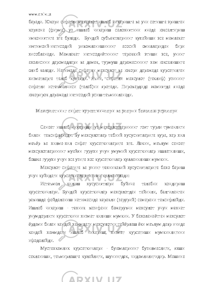 www.arxiv.uz беради. Юкори сифатли махсулот ишлаб чикаришга ва уни сотишга эришган корхона (фирма) уз ишлаб чикариш салохиятини янада юксалтириш имкониятига эга булади. Бундай субъектларнинг купайиши эса мамлакат ижтимоий-иктисодий ривожланишининг асосий омилларидан бири хисобланади. Мамлакат иктисодиётининг тараккий этиши эса, унинг ахолисини даромадлари ва демак, турмуш даражасининг хам юксалишига олиб келади. Натижада сифатли махсулот ва юкори даражада курсатилган хизматларга талаб купаяди. Яъни, сифатли махсулот (таклиф) узининг сифатли истеъмолчиси (талаб)ни яратади. Пировардида жамиятда янада юкорирок даражада иктисодий усиш таъминланади. Махсулотнинг сифат курсаткичлари ва уларни бахолаш усуллари Саноат ишлаб чикариши у з махсулотларининг гоят турли-туманлиги билан тавсифланади. Бу махсулотлар табиий хусусиятларига кура, хар хил меъёр ва хилма-хил сифат курсаткичларига эга. Лекин, маълум саноат махсулотларининг муайян гурухи учун умумий курсаткичлар ишлатилиши, бошка гурухи учун эса узига хос курсаткичлар кулланилиши мумкин. Махсулот сифатига ва унинг техникавий хусусиятларига бахо бериш учун куйидаги курсаткичлар тизими кулланилади: И стеъмол килиш хусусиятлари буйича талабни кондириш курсаткичлари. Бундай курсаткичлар махсулотдан тайинли, белгиланган равишда фойдаланиш натижасида керакли (зарурий) самарани тавсифлайди. Ишлаб чикариш - техник вазифани бажарувчи махсулот учун мехнат унумдорлиги курсаткичи хизмат килиши мумкин. У бахолана ётг ан махсулот ёрдами билан кандай хажмдаги махсулотни тайёрлаш ёки маълум давр ичида кандай хажмдаги ишлаб чикариш, хизмат курсатиши мумкинлигини ифодала йди . Мустахкамлик курсаткичлари - буюмларнинг бузилмаслиги, яхши сакланиши, таъмирлашга кулайлиги, шунингдек, чидамлилигидир. Машина 