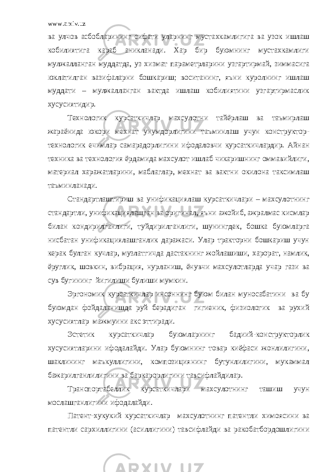 www.arxiv.uz ва улчов асбобларининг сифати уларнинг муста х камлигига ва узок ишлаш кобилиятига караб аникланади. Хар бир буюмнинг мустахкамлиги мулжалланган муддатда, уз хизмат пара мет рларини узгартирмай, зиммасига юклатилган вазифаларни бошкариш; воситанинг, яъни куролнинг ишлаш муддати – мулжалланган вактда ишлаш кобилиятини узгартирмаслик хусусиятидир. Технологик курсаткичлар махсулотни тайёрлаш ва таъмирлаш жараёнида юкори мехнат унумдорлигини таъминлаш учун конструктор- технологик ечимлар самарадорлигини ифодаловчи курсаткичлардир. Айнан техника ва технология ёрдамида махсулот ишлаб чикаришнинг оммавийлиги , материал харажатларини, маблаглар, мехнат ва вактни окилона таксимлаш таъминла на ди. Стандартлаштириш ва унификациялаш курсаткичлари – махсулотнинг стандартли, унификациялашган ва оригинал , яъни ажойиб , ажралмас кисмлар билан кондирилганлиги, туй д ирилганлиги, шунингдек, бошка буюмларга нисбатан унификациялашганлик даражаси. Улар тракторни бошкариш учун керак булган кучлар, музлат г ичда дастак нинг жойлашиши, х ар ора т, намлик, ёруглик, шовкин, вибрация, нурланиш, ёнувчи махсулотларда уч ар газ и ва сув бугининг йигилиши булиши мумкин. Эргономик курсаткичлар инсоннинг буюм билан муносабатини ва бу буюмдан фойдаланишда руй берадиган гигиеник, физиологик ва рухий хусусиятлар мажмуини акс эттиради. Эстетик курсаткичлар буюмларни нг бадиий-конструкторлик хусусиятларини ифодалайди. Улар буюмнинг товар киёфаси жонлилигини, шаклининг маъкуллигини, композициянинг бутунлилигини, мукаммал бажарилганлилигини ва бар к арор лигини тавсифлайдилар. Транспортабеллик курсаткичлари махсулотни нг ташиш учун мослашганлигини ифодалайди. Патент-хукукий курсаткичлар махсулотнинг патентли х имоясини ва патентли сархиллигини (ас и ллигини) тавсифлайди ва ракобатбордошлигини 