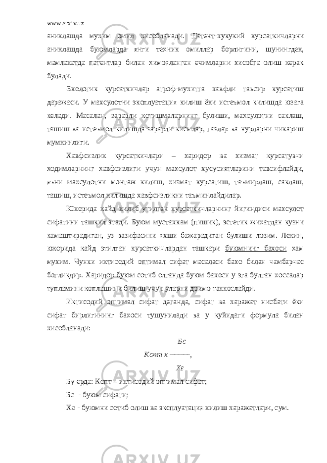 www.arxiv.uz аниклашда мухим омил хисобланади. Патент- х укукий курсаткичларни аниклашда буюмларда янги техник омиллар борлиги ни , шунингдек, мамлакатда патентлар билан химояланган ечимларни хисобга олиш керак булади. Экологик курсаткичлар атроф-му х итга хавфли таъсир курсатиш даражаси. У махсулотни эксплуатация килиш ёки истеъмол килишда юзага келади. М асалан, зарарли котишмаларни нг булиши, махсулотни саклаш, ташиш ва истеъмол килишда зарарли кисмлар, газлар ва нурларни чикариш мумкинлиги. Хавфсизлик курсаткичлари – харидор ва хизмат курсатувчи ходимларнинг хавфсизлиги учун махсулот хусусиятларини тавсифлайди, яъни махсулотни монтаж килиш, хизмат курсатиш, таъмирлаш, саклаш, ташиш, истеъмол килишда хавфсизликни таъминлайдилар. Юкорида кайд килиб утилган курсаткичларнинг йигиндиси махсулот сифатини ташкил этади. Буюм муста х кам (пишик), эстетик жихатдан кузни камаштирадиган, уз вазифасини яхши бажарадиган булиши лозим. Лекин, ю к орида к айд этилган курсаткичлардан таш к ари буюмнинг бахоси хам мухим. Чунки иктисодий оптимал сифат масаласи бахо билан чамбарчас богликдир. Харидор буюм сотиб олганда буюм бахоси у эга булган хоссалар тупламини коплашини билиш учун уларни доимо таккослайди. Иктисодий оптимал сифат деганда, сифат ва харажат нисбати ёки сифат бирлигининг бахоси тушунилади ва у куйидаги формула билан хисобланади: Бс Копт к _________ , Хε Бу ерда: Копт – иктисодий оптимал сифат ; Бс - буюм сифати ; Х ε - буюмни сотиб олиш ва эксплуатация кил иш харажатлари, с у м . 