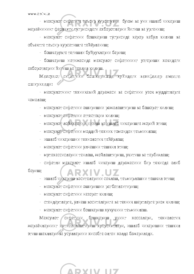 www.arxiv.uz - махсулот сифатига таъсир курсатувчи буюм ва уни ишлаб чикариш жараёнининг фаолияти тугрисидаги ахборотларни йигиш ва урганиш; - махсулот сифатини бошкариш тугрисида карор кабул килиш ва объектга таъсир курсатишга тайёрланиш; - бошкарувга тегишли буйрукларни бериш; - бошкариш натижасида махсулот сифатининг узгариш и хакидаги ахборотларни йигиш ва тахлил килиш. Махсулот сифатини бошкаришда куйидаги вазифалар амалга оширилади: - махсулотнинг техникавий даражаси ва сифатини узок муддатларга чамалаш; - махсулот сифатини оширишни режалаштириш ва башорат килиш; - махсулот сифатини аттестация килиш; - махсулот лойихасини чизиш ва ишлаб чикаришга жорий этиш; - махсулот сифатини моддий-техник томондан таъминлаш; - ишлаб чикариш ни технологик тайёрлаш; - ма х сулот сифатини у лча шни ташкил этиш; - мутахассисларни танлаш, жойлаштириш, укитиш ва тарбиялаш; - сифатли махсулот ишлаб чикариш даражасини бир текис да олиб бориш; - ишлаб чикариш воситаларини саклаш, таъмирлашни ташкил этиш; - махсулот сифатини оширишни рагбатлантириш; - махсулот сифатини назорат килиш; - стандартларга, улчаш воситаларига ва техник шартларга риоя килиш; - махсулот сифатини бошкариш х укукини таъминлаш. Махсулот сифатини бош к ариш у нинг хоссалари, технологик жараёнлар нинг ихтисослаштириш хусусиятлари, ишлаб чикаришни ташкил этиш шакллари ва усулларини хисобга олган холда бажарилади. 