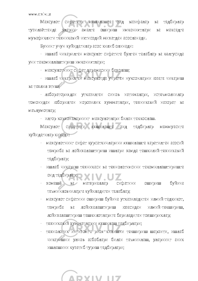 www.arxiv.uz Махсулот сифатини яхшилашга оид вазифалар ва тадбирлар тузилаётганда уларни амалга ошириш имкониятлари ва максадга мувофиклиги техникавий-иктисодий жихатдан асосланади. Бунинг учун куйидагилар асос килиб олинади: - ишлаб чикарилган махсулот сифатига булган талаблар ва келгусида уни такомиллаштириш имкониятлари; - махсулотнинг сифат даражасини бахолаш; - ишлаб чикарилган махсулотда учраган нуксонларни юзага чикариш ва тахлил этиш; - лабораториядан утказилган синов натижалари, истеъмолчилар томонидан юборилган норозилик хужжатлари, техникавий назорат ва маълумотлар; - илгор корхоналарнинг махсулотлари билан таккослаш. Махсулот сифатини яхшилашга оид тадбирлар мажмуасига куйидагилар киради: - махсулотнинг сифат курсаткичларини яхшилашга каратилган асосий тажриба ва лойихалаштириш ишлари хамда ташкилий-техникавий тадбирлар; - ишлаб чикариш техникаси ва технологиясини такомиллаштиришга оид тадбирлар; - хомашё ва материаллар сифатини ошириш буйича таъминловчиларга куйиладиган талаблар; - махсулот сифатини ошириш буйича утказиладиган илмий-тадкикот, тажриба ва лойихалаштириш юзасидан илмий-текшириш, лойихалаштириш ташкилотларига бериладиган топшириклар; - техникавий хужжатларни яхшилаш тадбирлари; - технологик интизомга риоя килишни текшириш шароити, ишлаб чикаришни улчов асбоблари билан таъминлаш, уларнинг аник ишлашини кузатиб туриш тадбирлари; 