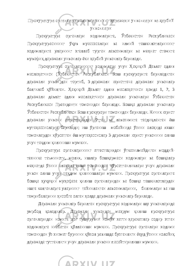 Прокуратура органлари ходимларининг даражали унвонлари ва ҳарбий унвонлари Прокуратура органлари ходимларига, Ўзбекистон Республикаси Прокуратурасининг ўқув муассасалари ва илмий ташкилотларининг ходимларига уларнинг эгаллаб турган лавозимлари ва меҳнат стажига мувофиқ даражали унвонлар ёки ҳарбий унвонлар берилади. Прокуратура органларининг ходимлари учун Ҳақиқий Давлат адлия маслаҳатчиси (Ўзбекистон Республикаси Бош прокурорига бериладиган даражали унвон)дан тортиб, 3-даражали юристгача даражали унвонлар белгилаб қўйилган. Ҳақиқий Давлат адлия маслаҳатчиси ҳамда 1, 2, 3 даражали давлат адлия маслаҳатчиси даражали унвонлари Ўзбекистон Республикаси Президенти томонидан берилади. Бошқа даражали унвонлар Ўзбекистон Республикаси Бош прокурори томонидан берилади. Кичик юрист даражали унвони аттестациядан ўтган ва лавозимига тасдиқланган ёш мутаҳассисларга берилади; иш ўрганиш мобайнида ўзини алоҳида яхши томонлардан кўрсатган ёш мутаҳассислар 3-даражали юрист унвонини олиш учун тақдим қилиниши мумкин. Прокуратура органларининг аттестациядан ўтказилмайдиган моддий- техника таъминоти, молия, ишлар бошқармаси ходимлари ва бошқалар меҳнатда ўзини алоҳида яхши томонидан кўрсатганликлари учун даражали унвон олиш учун тақдим қилинишлари мумкин. Прокуратура органларига бошқа ҳуқуқни муҳофаза қилиш органларидан ва бошқа ташкилотлардан ишга келганларга уларнинг тайинланган лавозимларини, билимлари ва иш тажрибаларини ҳисобга олган ҳолда даражали унвонлар берилади. Даражали унвонлар берилган прокуратура ходимлари шу унвонларида умрбод қоладилар. Даражали унвондан маҳрум қилиш прокуратура органларидан номига доғ тушурувчи ножўя хатти-ҳаракатлар содир этган ходимларга нисбатан қўлланиши мумкин. Прокуратура органлари ходими томонидан ўз хизмат бурчини қўпол равишда бузганлиги ёҳуд ўзини нолойиқ даражада тутганлиги учун даражали унвони пасайтирилиши мумкин. 