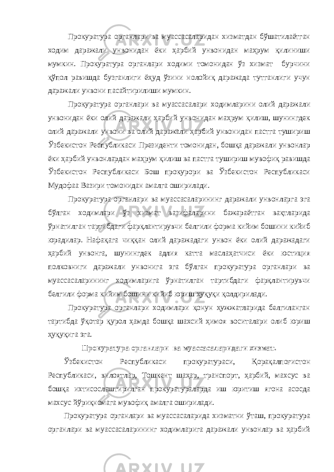 Прокуратура органлари ва муассасаларидан хизматдан бўшатилаётган ходим даражали унвонидан ёки ҳарбий унвонидан маҳрум қилиниши мумкин. Прокуратура органлари ходими томонидан ўз хизмат бурчини қўпол равишда бузганлиги ёҳуд ўзини нолойиқ даражада тутганлиги учун даражали унвони пасайтирилиши мумкин. Прокуратура органлари ва муассасалари ходимларини олий даражали унвонидан ёки олий даражали ҳарбий унвонидан маҳрум қилиш, шунингдек олий даражали унвони ва олий даражали ҳарбий унвонидан пастга тушириш Ўзбекистон Республикаси Президенти томонидан, бошқа даражали унвонлар ёки ҳарбий унвонлардан маҳрум қилиш ва пастга тушириш мувофиқ равишда Ўзбекистон Республикаси Бош прокурори ва Ўзбекистон Республикаси Мудофаа Вазири томонидан амалга оширилади. Прокуратура органлари ва муассасаларининг даражали унвонларга эга бўлган ходимлари ўз хизмат вазифаларини бажараётган вақтларида ўрнатилган тартибдаги фарқлантирувчи белгили форма кийим бошини кийиб юрадилар. Нафақага чиққан олий даражадаги унвон ёки олий даражадаги ҳарбий унвонга, шунингдек адлия катта маслаҳатчиси ёки юстиция полковниги даражали унвонига эга бўлган прокуратура органлари ва муассасаларининг ходимларига ўрнатилган тартибдаги фарқлантирувчи белгили форма кийим бошини кийиб юриш ҳуқуқи қолдирилади. Прокуратура органлари ходимлари қонун ҳужжатларида белгиланган тартибда ўқотар қурол ҳамда бошқа шахсий ҳимоя воситалари олиб юриш ҳуқуқига эга. Прокуратура органлари ва муассасаларидаги хизмат. Ўзбекистон Республикаси прокуратураси, Қорақалпоғистон Республикаси, вилоятлар, Тошкент шаҳар, транспорт, ҳарбий, махсус ва бошқа ихтисослаштирилган прокуратураларда иш юритиш ягона асосда махсус йўриқномага мувофиқ амалга оширилади. Прокуратура органлари ва муассасаларида хизматни ўташ, прокуратура органлари ва муассасаларининг ходимларига даражали унвонлар ва ҳарбий 