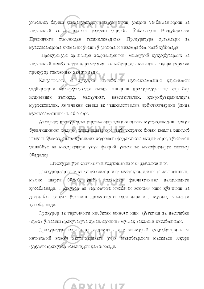 унвонлар бериш ҳамда улардан маҳрум этиш, уларни рағбатлантириш ва интизомий жавобгарликка тортиш тартиби Ўзбекистон Республикаси Президенти томонидан тасдиқланадиган Прокуратура органлари ва муассасаларида хизматни ўташ тўғрисидаги низомда белгилаб қўйилади. Прокуратура органлари ходимларининг маъмурий ҳуқуқбузарлик ва интизомий ножўя хатти-ҳаракат учун жавобгарлиги масаласи юқори турувчи прокурор томонидан ҳал этилади. Қонунчилик ва ҳуқуқий тартиботни мустаҳкамлашга қаратилган тадбирларни муваффақиятли амалга ошириш прокуратуранинг ҳар бир ходимидан эътиқод, масъулият, ваколатлилик, қонунбузарликларга муросасизлик, янгиликни сезиш ва ташкилотчилик қобилиятларини ўзида мужассамлашни талаб этади. Аксарият прокурор ва терговчилар қонунчиликни мустаҳкамлаш, қонун бузилишининг олдини олиш ишларини тадбиркорлик билан амалга ошириб намуна бўлмоқдалар. Кўпчилик ходимлар фидокорона меҳнатлари, кўрсатган ташаббус ва маҳоратлари учун фахрий унвон ва мукофотларга сазовор бўлдилар Прокуратура органлари ходимларининг дахлсизлиги. Прокурорларнинг ва терговчиларнинг мустақиллигини таъминлашнинг муҳим шарти бўлиб, ушбу ходимлар фаолиятининг дахлсизлиги ҳисобланади. Прокурор ва терговчига нисбатан жиноят иши қўзғатиш ва дастлабки тергов ўтказиш прокуратура органларининг мутлақ ваколати ҳисобланади. Прокурор ва терговчига нисбатан жиноят иши қўзғатиш ва дастлабки тергов ўтказиш прокуратура органларининг мутлақ ваколати ҳисобланади. Прокуратура органлари ходимларининг маъмурий ҳуқуқбузарлик ва интизомий ножўя хатти-ҳаракати учун жавобгарлиги масаласи юқори турувчи прокурор томонидан ҳал этилади. 