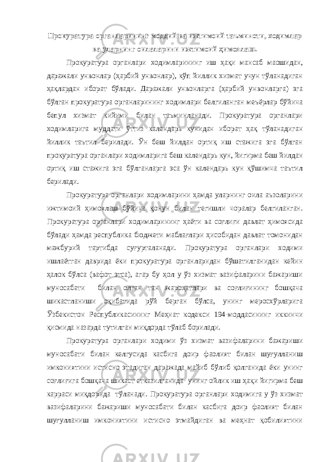 Прокуратура органларининг моддий ва ижтимоий таъминоти, ходимлар ва уларнинг оилаларини ижтимоий ҳимоялаш. Прокуратура органлари ходимларининг иш ҳақи мансаб маошидан, даражали унвонлар (ҳарбий унвонлар), кўп йиллик хизмат учун тўланадиган ҳақлардан иборат бўлади. Даражали унвонларга (ҳарбий унвонларга) эга бўлган прокуратура органларининг ходимлари белгиланган меъёрлар бўйича бепул хизмат кийими билан таъминланади. Прокуратура органлари ходимларига муддати ўттиз календарь кунидан иборат ҳақ тўланадиган йиллик таътил берилади. Ўн беш йилдан ортиқ иш стажига эга бўлган прокуратура органлари ходимларига беш календарь кун, йигирма беш йилдан ортиқ иш стажига эга бўлганларга эса ўн календарь кун қўшимча таътил берилади. Прокуратура органлари ходимларини ҳамда уларнинг оила аъзоларини ижтимоий ҳимоялаш бўйича қонун билан тегишли чоралар белгиланган. Прокуратура органлари ходимларининг ҳаёти ва соғлиғи давлат ҳимоясида бўлади ҳамда республика бюджети маблағлари ҳисобидан давлат томонидан мажбурий тартибда суғурталанади. Прокуратура органлари ходими ишлаётган даврида ёки прокуратура органларидан бўшатилганидан кейин ҳалок бўлса (вафот этса), агар бу ҳол у ўз хизмат вазифаларини бажариши муносабати билан олган тан жароҳатлари ва соғлиғининг бошқача шикастланиши оқибатида рўй берган бўлса, унинг меросхўрларига Ўзбекистон Республикасининг Меҳнат кодекси 194-моддасининг иккинчи қисмида назарда тутилган миқдорда тўлаб борилади. Прокуратура органлари ходими ўз хизмат вазифаларини бажариши муносабати билан келгусида касбига доир фаолият билан шуғулланиш имкониятини истисно этадиган даражада майиб бўлиб қолганида ёки унинг соғлиғига бошқача шикаст етказилганида- унинг ойлик иш ҳақи йигирма беш карраси миқдорида тўланади. Прокуратура органлари ходимига у ўз хизмат вазифаларини бажариши муносабати билан касбига доир фаолият билан шуғулланиш имкониятини истисно этмайдиган ва меҳнат қобилиятини 