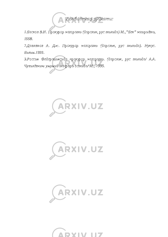 Адабиётлар рўйхати: 1.Басков В.И. Прокурор назорати (дарслик, рус тилида) М.,”Бек” нашриёти, 1998. 2.Давлетов А. Дж. Прокурор назорати (дарслик, рус тилида). Нукус. Билим.1999. 3.Россия Федерациясида прокурор назорати. (дарслик, рус тилида/ А.А. Чувилёвнинг умумий таҳрири остида/ М., 2000. 