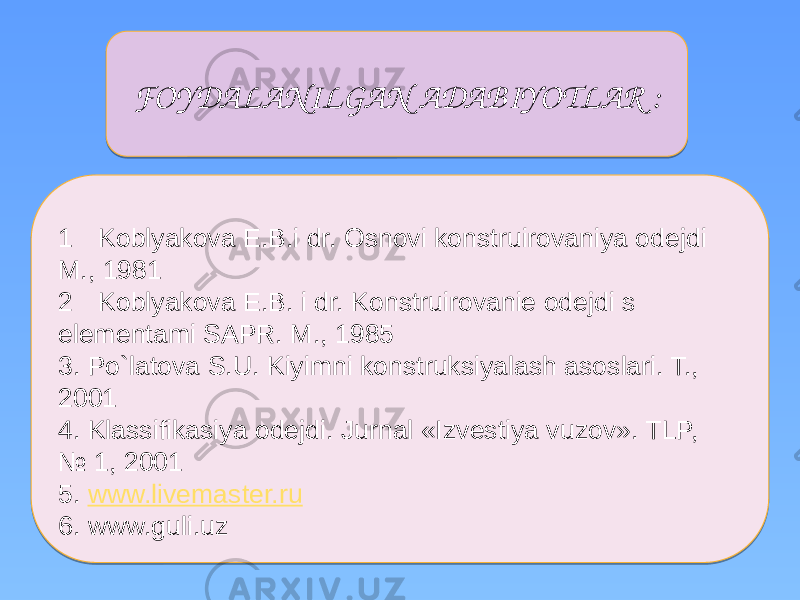  1 Koblyakova E.B.i dr. Osnovi konstruirovaniya odejdi M., 1981 2 Koblyakova E.B. i dr. Konstruirovanie odejdi s elementami SAPR. M., 1985 3. Po`latova S.U. Kiyimni konstruksiyalash asoslari. T., 2001 4. Klassifikasiya odejdi. Jurnal «Izvestiya vuzov». TLP, № 1, 2001 5. www.livemaster.ru 6. www.guli.uz FOYDALANILGAN ADABIYOTLAR :01 02 04 190D 1D 04 17 24 1D 2A 32 23 33 34 01 