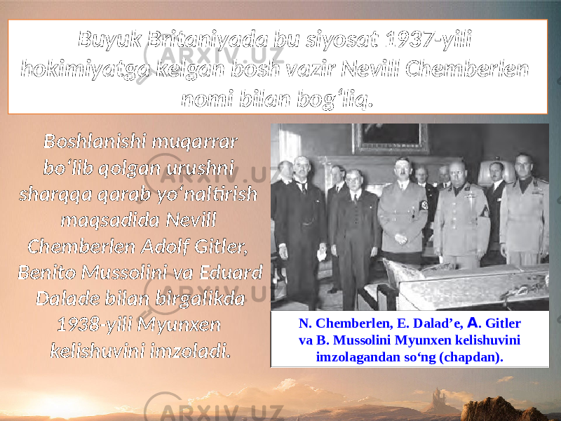 Buyuk Britaniyada bu siyosat 1937-yili hokimiyatga kelgan bosh vazir Nevill Chemberlen nomi bilan bog‘liq. Boshlanishi muqarrar bo‘lib qolgan urushni sharqqa qarab yo‘naltirish maqsadida Nevill Chemberlen Adolf Gitler, Benito Mussolini va Eduard Dalade bilan birgalikda 1938-yili Myunxen kelishuvini imzoladi. N. Chemberlen, E. Dalad’e, А . Gitler va B. Mussolini Myunxen kelishuvini imzolagandan so‘ng (chapdan). 