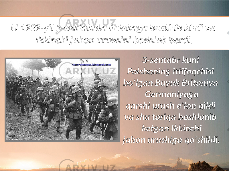 U 1939-yil 1-sentabrda Polshaga bostirib kirdi va Ikkinchi jahon urushini boshlab berdi. 3-sentabr kuni Polshaning ittifoqchisi bo‘lgan Buyuk Britaniya Germaniyaga qarshi urush e’lon qildi va shu tariqa boshlanib ketgan Ikkinchi jahon urushiga qo‘shildi. 