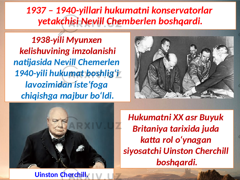 1937 – 1940-yillari hukumatni konservatorlar yetakchisi Nevill Chemberlen boshqardi. Uinston Cherchill. Hukumatni XX asr Buyuk Britaniya tarixida juda katta rol o‘ynagan siyosatchi Uinston Cherchill boshqardi.1938-yili Myunxen kelishuvining imzolanishi natijasida Nevill Chemerlen 1940-yili hukumat boshlig‘i lavozimidan iste’foga chiqishga majbur bo‘ldi. 