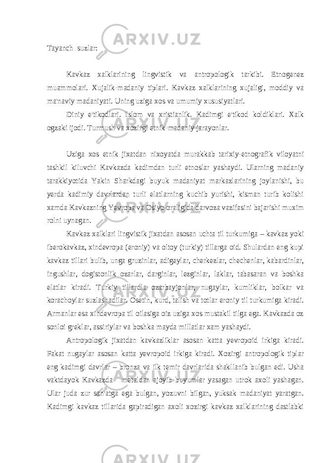 Tayanch suzlar: Kavkaz xalklarining lingvistik va antropologik tarkibi. Etnogenez muammolari. Xujalik-madaniy tiplari. Kavkaz xalklarining xujaligi, moddiy va ma&#39;naviy madaniyati. Uning uziga xos va umumiy xususiyatlari. Diniy e&#39;tikodlari. Islom va xristianlik. Kadimgi e&#39;tikod koldiklari. Xalk ogzaki ijodi. Turmush va xozirgi etnik-madaniy jarayonlar. Uziga xos etnik jixatdan nixoyatda murakkab tarixiy-etnografik viloyatni tashkil kiluvchi Kavkazda kadimdan turli etnoslar yashaydi. Ularning madaniy tarakkiyotida Yakin Sharkdagi buyuk madaniyat markazlarining joylanishi, bu yerda kadimiy davrlardan turli elatlarning kuchib yurishi, kisman turib kolishi xamda Kavkazning Yevropa va Osiyo oraligida darvoza vazifasini bajarishi muxim rolni uynagan. Kavkaz xalklari lingvistik jixatdan asosan uchta til turkumiga – kavkaz yoki iberokavkaz, xindevropa (eroniy) va oltoy (turkiy) tillarga oid. Shulardan eng kupi kavkaz tillari bulib, unga gruzinlar, adigeylar, cherkezlar, chechenlar, kabardinlar, ingushlar, dogistonlik ozarlar, darginlar, lezginlar, laklar, tabasaran va boshka elatlar kiradi. Turkiy tillardla ozarbayjonlar, nugaylar, kumliklar, bolkar va korachoylar suzlashadilar. Osetin, kurd, talish va totlar eroniy til turkumiga kiradi. Armanlar esa xindevropa til oilasiga oiz uziga xos mustakil tilga ega. Kavkazda oz sonloi greklar, assiriylar va boshka mayda millatlar xam yashaydi. Antropologik jixatdan kavkazliklar asosan katta yevropoid irkiga kiradi. Fakat nugaylar asosan katta yevropoid irkiga kiradi. Xozirgi antropologik tiplar eng kadimgi davrlar – bronza va ilk temir davrlarida shakllanib bulgan edi. Usha vaktdayok Kavkazda metaldan ajoyib buyumlar yasagan utrok axoli yashagan. Ular juda zur san&#39;atga ega bulgan, yozuvni bilgan, yuksak madaniyat yaratgan. Kadimgi kavkaz tillarida gapiradigan axoli xozirgi kavkaz xalklarining dastlabki 