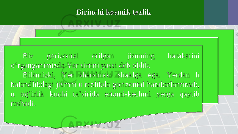 Birinchi kosmik tezlik Biz gorizontal otilgan jismning harakatini o‘rganganimizda Yer sirtini yassi deb oldik. Bilamizki, Yer sharsimon shaklga ega. Yerdan h balandlikdagi jismni υ tezlikda gorizontal harakatlantirsak, u og‘irlik kuchi ta’sirida ertami-kechmi yerga qaytib tushadi. 