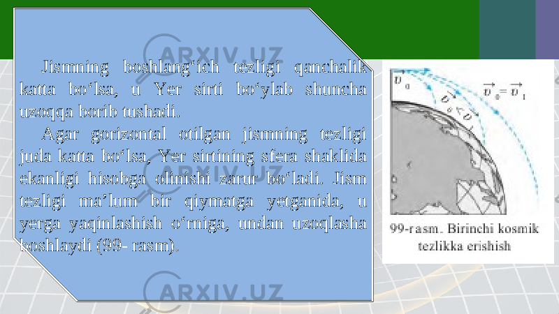 Jismning boshlang‘ich tezligi qanchalik katta bo‘lsa, u Yer sirti bo‘ylab shuncha uzoqqa borib tushadi. Agar gorizontal otilgan jismning tezligi juda katta bo‘lsa, Yer sirtining sfera shaklida ekanligi hisobga olinishi zarur bo‘ladi. Jism tezligi ma’lum bir qiymatga yetganida, u yerga yaqinlashish o‘rniga, undan uzoqlasha boshlaydi (99- rasm). 