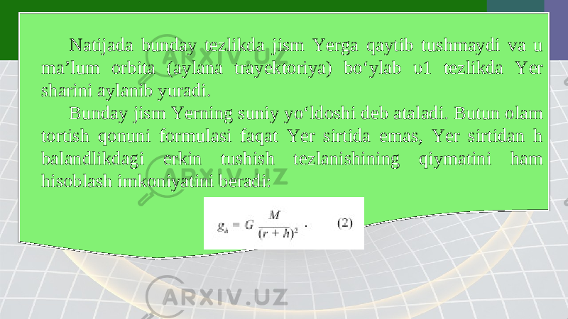 Natijada bunday tezlikda jism Yerga qaytib tushmaydi va u ma’lum orbita (aylana trayektoriya) bo‘ylab υ1 tezlikda Yer sharini aylanib yuradi. Bunday jism Yerning suniy yo‘ldoshi deb ataladi. Butun olam tortish qonuni formulasi faqat Yer sirtida emas, Yer sirtidan h balandlikdagi erkin tushish tezlanishining qiymatini ham hisoblash imkoniyatini beradi: 