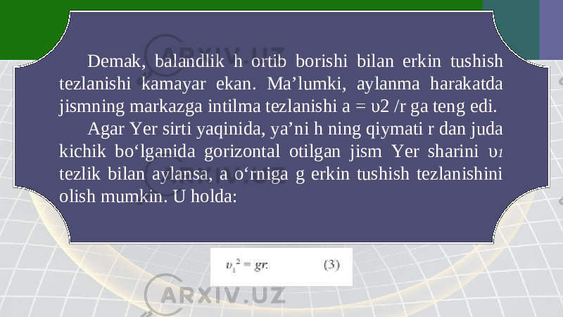 Demak, balandlik h ortib borishi bilan erkin tushish tezlanishi kamayar ekan. Ma’lumki, aylanma harakatda jismning markazga intilma tezlanishi a = υ2 / r ga teng edi. Agar Yer sirti yaqinida, ya’ni h ning qiymati r dan juda kichik bo‘lganida gorizontal otilgan jism Yer sharini υ 1 tezlik bilan aylansa, a o‘rniga g erkin tushish tezlanishini olish mumkin. U holda: 