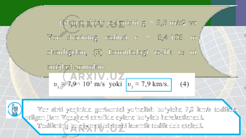 Erkin tushish tezlanishi g = 9,8 m/s2 va Yer sharining radiusi r = 6,4·106 m ekanligidan, (3) formuladagi tezlik υ 1 ni aniqlash mumkin: Yer sirti yaqinida gorizontal yo‘nalish bo‘yicha 7,9 km/s tezlikda otilgan jism Yer shari atrofida aylana bo‘ylab harakatlanadi. Tezlikning bu qiymati birinchi kosmik tezlik deb ataladi. 