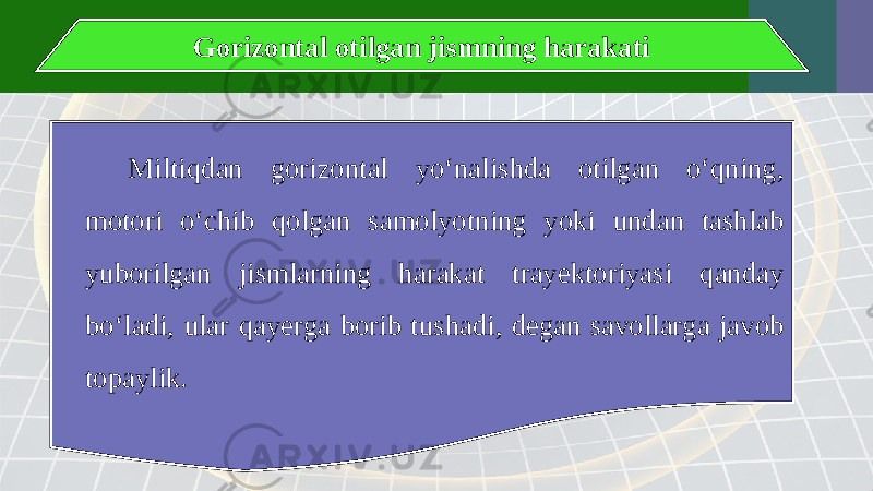 Gorizontal otilgan jismning harakati Miltiqdan gorizontal yo‘nalishda otilgan o‘qning, motori o‘chib qolgan samolyotning yoki undan tashlab yuborilgan jismlarning harakat trayektoriyasi qanday bo‘ladi, ular qayerga borib tushadi, degan savollarga javob topaylik. 