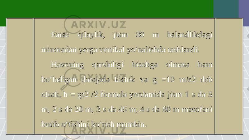 Faraz qilaylik, jism 80 m balandlikdagi minoradan yerga vertikal yo‘nalishda tashlandi. Havoning qarshiligi hisobga olmasa ham bo‘ladigan darajada kichik va g =10 m/s2 deb olsak, h = gt2 /2 formula yordamida jism 1 s da 5 m, 2 s da 20 m, 3 s da 45 m, 4 s da 80 m masofani bosib o‘tishini ko‘rish mumkin. 