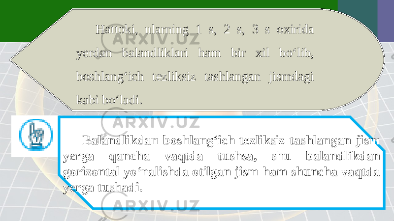 Hattoki, ularning 1 s, 2 s, 3 s oxirida yerdan balandliklari ham bir xil bo‘lib, boshlang‘ich tezliksiz tashlangan jismdagi kabi bo‘ladi. Balandlikdan boshlang‘ich tezliksiz tashlangan jism yerga qancha vaqtda tushsa, shu balandlikdan gorizontal yo‘nalishda otilgan jism ham shuncha vaqtda yerga tushadi. 