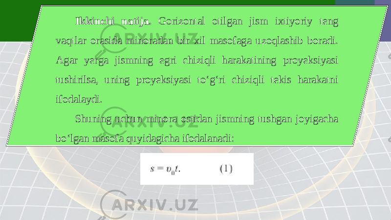 Ikkinchi natija. Gorizontal otilgan jism ixtiyoriy teng vaqtlar orasida minoradan bir xil masofaga uzoqlashib boradi. Agar yerga jismning egri chiziqli harakatining proyeksiyasi tushirilsa, uning proyeksiyasi to‘g‘ri chiziqli tekis harakatni ifodalaydi. Shuning uchun minora ostidan jismning tushgan joyigacha bo‘lgan masofa quyidagicha ifodalanadi: 