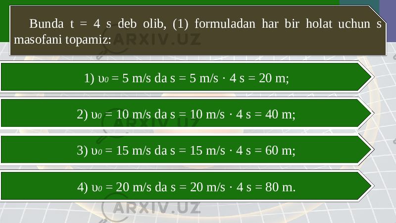 Bunda t = 4 s deb olib, (1) formuladan har bir holat uchun s masofani topamiz: 1) υ 0 = 5 m/s da s = 5 m/s · 4 s = 20 m; 2) υ 0 = 10 m/s da s = 10 m/s · 4 s = 40 m; 3) υ 0 = 15 m/s da s = 15 m/s · 4 s = 60 m; 4) υ 0 = 20 m/s da s = 20 m/s · 4 s = 80 m. 