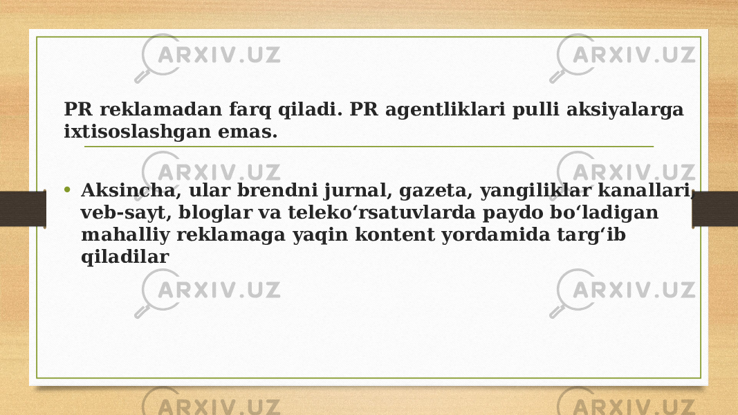 PR reklamadan farq qiladi. PR agentliklari pulli aksiyalarga ixtisoslashgan emas. • Aksincha, ular brendni jurnal, gazeta, yangiliklar kanallari, veb-sayt, bloglar va telekoʻrsatuvlarda paydo boʻladigan mahalliy reklamaga yaqin kontent yordamida targʻib qiladilar 