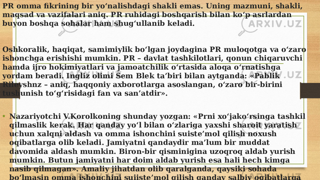 PR omma fikrining bir yo‘nalishdagi shakli emas. Uning mazmuni, shakli, maqsad va vazifalari aniq. PR ruhidagi boshqarish bilan ko‘p asrlardan buyon boshqa sohalar ham shug‘ullanib keladi. Oshkoralik, haqiqat, samimiylik bo‘lgan joydagina PR muloqotga va o‘zaro ishonchga erishishi mumkin. PR – davlat tashkilotlari, qonun chiqaruvchi hamda ijro hokimiyatlari va jamoatchilik o‘rtasida aloqa o‘rnatishga yordam beradi. Ingliz olimi Sem Blek ta’biri bilan aytganda: «Pablik Rileyshnz – aniq, haqqoniy axborotlarga asoslangan, o‘zaro bir-birini tushunish to‘g‘risidagi fan va san’atdir». • Nazariyotchi V.Korolkoning shunday yozgan: «Prni xo‘jako‘rsinga tashkil qilmaslik kerak. Har qanday yo‘l bilan o‘zlariga yaxshi sharoit yaratish uchun xalqni aldash va omma ishonchini suiste’mol qilish noxush oqibatlarga olib keladi. Jamiyatni qandaydir ma’lum bir muddat davomida aldash mumkin. Biron-bir qisminigina uzoqroq aldab yurish mumkin. Butun jamiyatni har doim aldab yurish esa hali hech kimga nasib qilmagan». Amaliy jihatdan olib qaralganda, qaysiki sohada bo‘lmasin omma ishonchini suiiste’mol qilish qanday salbiy oqibatlarga olib kelgani sir emas. 