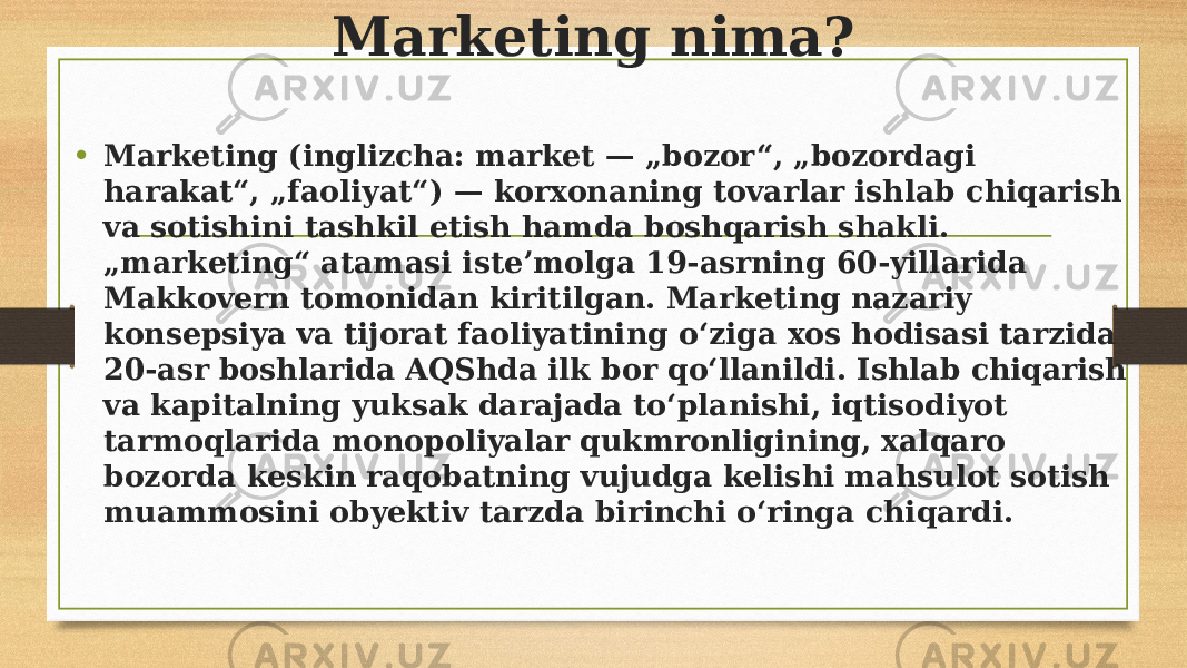 Marketing nima? • Marketing (inglizcha: market — „bozor“, „bozordagi harakat“, „faoliyat“) — korxonaning tovarlar ishlab chiqarish va sotishini tashkil etish hamda boshqarish shakli. „marketing“ atamasi isteʼmolga 19-asrning 60-yillarida Makkovern tomonidan kiritilgan. Marketing nazariy konsepsiya va tijorat faoliyatining oʻziga xos hodisasi tarzida 20-asr boshlarida AQShda ilk bor qoʻllanildi. Ishlab chiqarish va kapitalning yuksak darajada toʻplanishi, iqtisodiyot tarmoqlarida monopoliyalar qukmronligining, xalqaro bozorda keskin raqobatning vujudga kelishi mahsulot sotish muammosini obyektiv tarzda birinchi oʻringa chiqardi. 