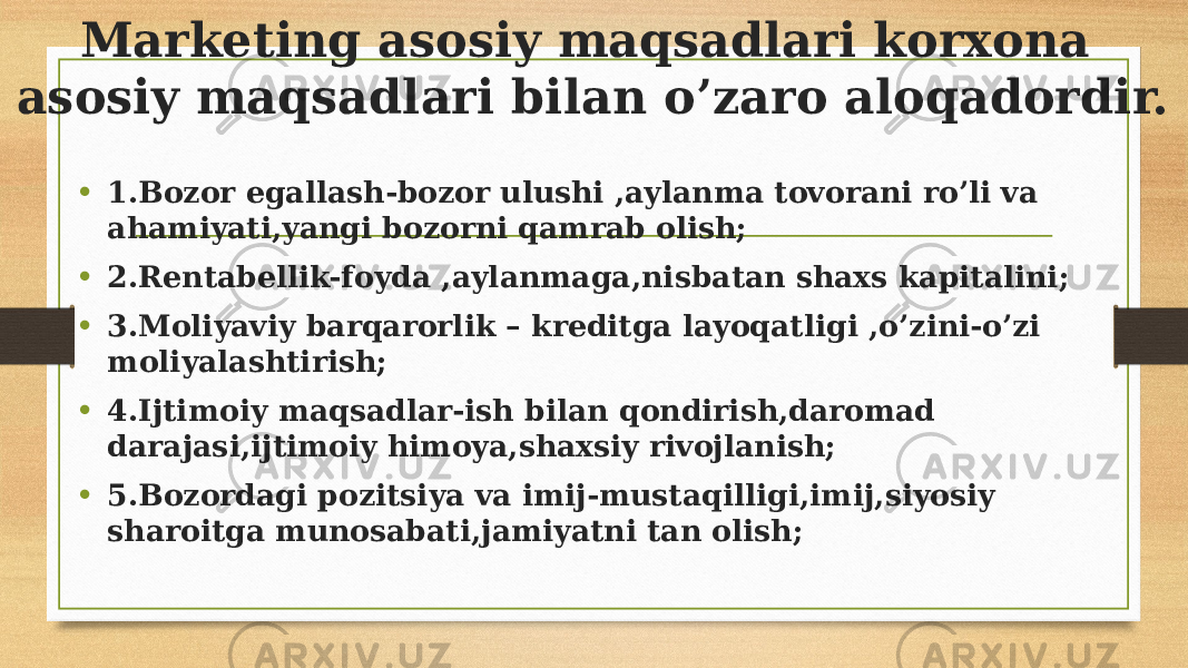 Marketing asosiy maqsadlari korxona asosiy maqsadlari bilan o’zaro aloqadordir. • 1.Bozor egallash-bozor ulushi ,aylanma tovorani ro’li va ahamiyati,yangi bozorni qamrab olish; • 2.Rentabellik-foyda ,aylanmaga,nisbatan shaxs kapitalini; • 3.Moliyaviy barqarorlik – kreditga layoqatligi ,o’zini-o’zi moliyalashtirish; • 4.Ijtimoiy maqsadlar-ish bilan qondirish,daromad darajasi,ijtimoiy himoya,shaxsiy rivojlanish; • 5.Bozordagi pozitsiya va imij-mustaqilligi,imij,siyosiy sharoitga munosabati,jamiyatni tan olish; 