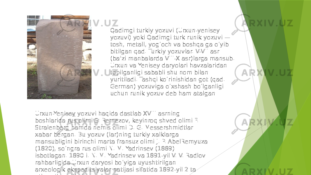 Qadimgi turkiy yozuvi (Urxun-yenisey yozuvi) yoki Qadimgi turk runik yozuvi — tosh, metall, yogʻoch va boshqa ga oʻyib bitilgan qad. Turkiy yozuvlar. V-VII asr (baʼzi manbalarda VIII-X asr)larga mansub. Urxun va Yenisey daryolari havzalaridan topilganligi sababli shu nom bilan yuritiladi. Tashqi koʻrinishidan got (qad. German) yozuviga oʻxshash boʻlganligi uchun runik yozuv deb ham atalgan Urxun-Yenisey yozuvi haqida dastlab XVIII asrning boshlarida rus olimi S. Remezov, keyinroq shved olimi F. Stralenberg hamda nemis olimi D. G. Messershmidtlar xabar bergan. Bu yozuv (lar)ning turkiy xalklarga mansubligini birinchi marta fransuz olimi J. P. AbelRemyuza (1820), soʻngra rus olimi N. M. Yadrinsev (1889) isbotlagan. 1890 i. N. M. Yadrinsev va 1891-yil V. V. Radlov rahbarligida Urxun daryosi boʻyiga uyushtirilgan arxeologik ekspeditsiyalar natijasi sifatida 1892-yil 2 ta atlas eʼlon qilindi. 