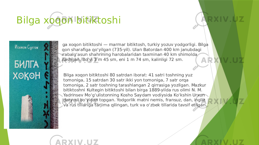 Bilga xoqon bitiktoshi Bilga xoqon bitiktoshi — marmar bitiktosh, turkiy yozuv yodgorligi. Bilga xoqon sharafiga qoʻyilgan (735-yil). Ulan Batordan 400 km janubdagi Qorabalgʻasun shahrining harobalaridan taxminan 40 km shimolda joylashgan. Boʻyi 3 m 45 sm, eni 1 m 74 sm, kalinligi 72 sm.  Bilga xoqon bitiktoshi 80 satrdan iborat: 41 satri toshning yuz tomoniga, 15 satrdan 30 satr ikki yon tomoniga, 7 satr orqa tomoniga, 2 satr toshning tarashlangan 2 qirrasiga yozilgan. Mazkur bitiktoshni Kultegin bitiktoshi bilan birga 1889-yilda rus olimi N. M. Yadrinsev Moʻgʻulistonning Kosho Saydam vodiysida Koʻkshin Urxun daryosi boʻyidan topgan. Yodgorlik matni nemis, fransuz, dan, ingliz va rus tillariga tarjima qilingan, turk va oʻzbek tillarida tavsif etilgan. 