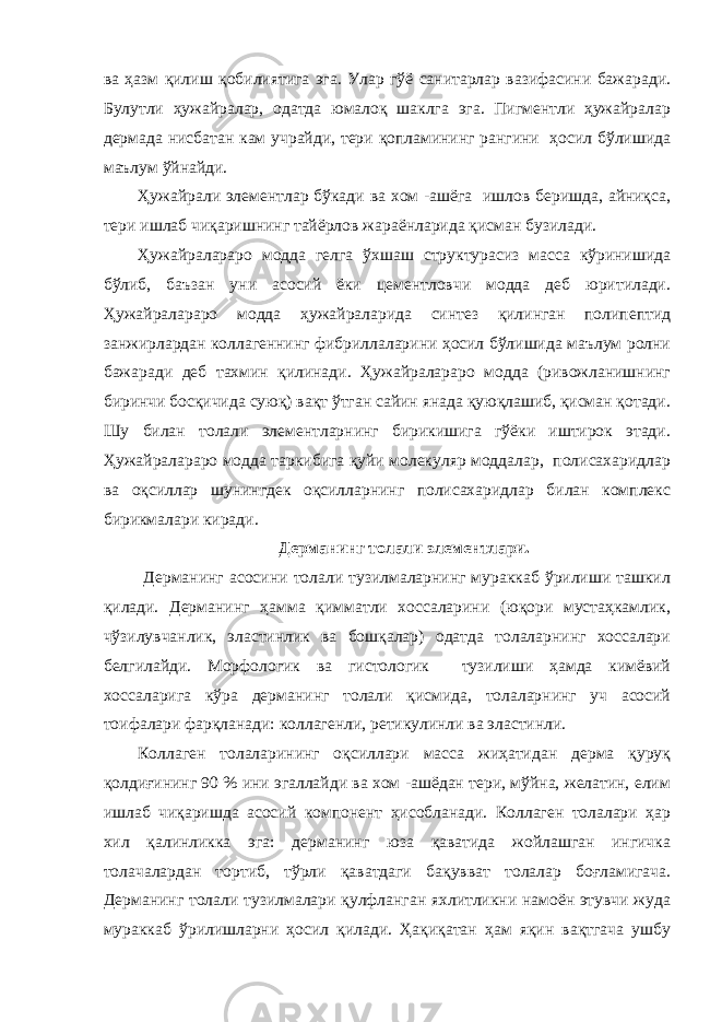 ва ҳазм қилиш қобилиятига эга. Улар гўё санитарлар вазифасини бажаради. Булутли ҳужайралар, одатда юмалоқ шаклга эга. Пигментли ҳужайралар дермада нисбатан кам учрайди, тери қопламининг рангини ҳосил бўлишида маълум ўйнайди. Ҳужайрали элементлар бўкади ва хом -ашёга ишлов беришда, айниқса, тери ишлаб чиқаришнинг тайёрлов жараёнларида қисман бузилади. Ҳужайралараро модда гелга ўхшаш структурасиз масса кўринишида бўлиб, баъзан уни асосий ёки цементловчи модда деб юритилади. Ҳужайралараро модда ҳужайраларида синтез қилинган полипептид занжирлардан коллагеннинг фибриллаларини ҳосил бўлишида маълум ролни бажаради деб тахмин қилинади. Ҳужайралараро модда (ривожланишнинг биринчи босқичида суюқ) вақт ўтган сайин янада қуюқлашиб, қисман қотади. Шу билан толали элементларнинг бирикишига гўёки иштирок этади. Ҳужайралараро модда таркибига қуйи молекуляр моддалар, полисахаридлар ва оқсиллар шунингдек оқсилларнинг полисахаридлар билан комплекс бирикмалари киради. Дерманинг толали элементлари. Дерманинг асосини толали тузилмаларнинг мураккаб ўрилиши ташкил қилади. Дерманинг ҳамма қимматли хоссаларини (юқори мустаҳкамлик, чўзилувчанлик, эластинлик ва бошқалар) одатда толаларнинг хоссалари белгилайди. Морфологик ва гистологик тузилиши ҳамда кимёвий хоссаларига кўра дерманинг толали қисмида, толаларнинг уч асосий тоифалари фарқланади: коллагенли, ретикулинли ва эластинли. Коллаген толаларининг оқсиллари масса жиҳатидан дерма қуруқ қолдиғининг 90 % ини эгаллайди ва хом -ашёдан тери, мўйна, желатин, елим ишлаб чиқаришда асосий компонент ҳисобланади. Коллаген толалари ҳар хил қалинликка эга: дерманинг юза қаватида жойлашган ингичка толачалардан тортиб, тўрли қаватдаги бақувват толалар боғламигача. Дерманинг толали тузилмалари қулфланган яхлитликни намоён этувчи жуда мураккаб ўрилишларни ҳосил қилади. Ҳақиқатан ҳам яқин вақтгача ушбу 