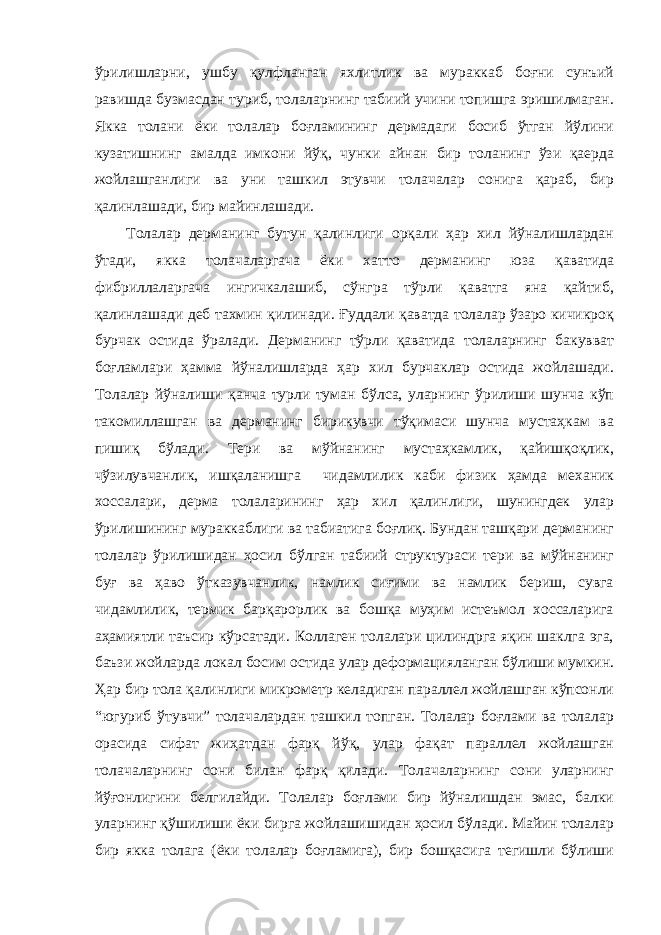 ўрилишларни, ушбу қулфланган яхлитлик ва мураккаб боғни сунъий равишда бузмасдан туриб, толаларнинг табиий учини топишга эришилмаган. Якка толани ёки толалар боғламининг дермадаги босиб ўтган йўлини кузатишнинг амалда имкони йўқ, чунки айнан бир толанинг ўзи қаерда жойлашганлиги ва уни ташкил этувчи толачалар сонига қараб, бир қалинлашади, бир майинлашади. Толалар дерманинг бутун қалинлиги орқали ҳар хил йўналишлардан ўтади, якка толачаларгача ёки хатто дерманинг юза қаватида фибриллаларгача ингичкалашиб, сўнгра тўрли қаватга яна қайтиб, қалинлашади деб тахмин қилинади. Ғуддали қаватда толалар ўзаро кичикроқ бурчак остида ўралади. Дерманинг тўрли қаватида толаларнинг бакувват боғламлари ҳамма йўналишларда ҳар хил бурчаклар остида жойлашади. Толалар йўналиши қанча турли туман бўлса, уларнинг ўрилиши шунча кўп такомиллашган ва дерманинг бирикувчи тўқимаси шунча мустаҳкам ва пишиқ бўлади. Тери ва мўйнанинг мустаҳкамлик, қайишқоқлик, чўзилувчанлик, ишқаланишга чидамлилик каби физик ҳамда механик хоссалари, дерма толаларининг ҳар хил қалинлиги, шунингдек улар ўрилишининг мураккаблиги ва табиатига боғлиқ. Бундан ташқари дерманинг толалар ўрилишидан ҳосил бўлган табиий структураси тери ва мўйнанинг буғ ва ҳаво ўтказувчанлик, намлик сиғими ва намлик бериш, сувга чидамлилик, термик барқарорлик ва бошқа муҳим истеъмол хоссаларига аҳамиятли таъсир кўрсатади. Коллаген толалари цилиндрга яқин шаклга эга, баъзи жойларда локал босим остида улар деформацияланган бўлиши мумкин. Ҳар бир тола қалинлиги микрометр келадиган параллел жойлашган кўпсонли “югуриб ўтувчи” толачалардан ташкил топган. Толалар боғлами ва толалар орасида сифат жиҳатдан фарқ йўқ, улар фақат параллел жойлашган толачаларнинг сони билан фарқ қилади. Толачаларнинг сони уларнинг йўғонлигини белгилайди. Толалар боғлами бир йўналишдан эмас, балки уларнинг қўшилиши ёки бирга жойлашишидан ҳосил бўлади. Майин толалар бир якка толага (ёки толалар боғламига), бир бошқасига тегишли бўлиши 