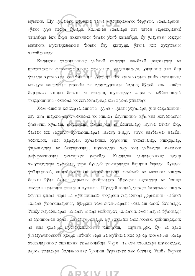 мумкин. Шу туфайли, дермага катта мустаҳкамлик берувчи, толаларнинг гўёки тўри ҳосил бўлади. Коллаген толалари ҳеч қачон тармоқланиб кетмайди ёки бири иккинчиси билан ўсиб кетмайди, бу уларнинг юқори механик мустаҳкамлиги билан бир қаторда, ўзига хос хусусияти ҳисобланади. Коллаген толаларининг табиий ҳолатда кимёвий реагентлар ва протеолитик ферментларнинг таъсирига чидамлилиги, уларнинг яна бир фарқли хусусияти ҳисобланади. Афтидан бу хусусиятлар ушбу оқсилнинг маълум кислотали таркиби ва структурасига боғлиқ бўлиб, хом -ашёга бирламчи ишлов бериш ва сақлаш, шунингдек чарм ва мўйнаишлаб чиқаришнинг технологик жараёнларида катта роль ўйнайди Хом -ашёни консервалашнинг турли - туман усуллари, уни сақлашнинг ҳар хил шароитлари, технологик ишлов беришнинг кўпгина жараёнлари (ивитиш, куллаш, пикеллаш, юмшатиш ва бошқалар) терига айнан бир, баъзан эса тескари йўналишларда таъсир этади. Тери навбатма- навбат иссиқлик, паст ҳарорат, ҳўлланиш, қуритиш, кислоталар, ишқорлар, ферментлар ва бактериялар, шунингдек ҳар хил табиатли механик деформациялар таъсирига учрайди. Коллаген толаларининг қатор хусусиятлари туфайли, тери бундай таъсирларга бардош беради. Бундан фойдаланиб, ишлаб чиқариш жараёнларида кимёвий ва механик ишлов бериш йўли билан дермани фибрилляр бўлмаган оқсиллар ва бошқа компонентлардан тозалаш мумкин. Шундай қилиб, терига бирламчи ишлов бериш ҳамда чарм ва мўйнаишлаб чиқариш жараёнида дерманинг табиий толали ўрилишларини, йўлдош компонентлардан тозалаш олиб борилади. Ушбу жараёнларда толалар янада майинроқ толали элементларга бўлинади ва эришилган ҳолат фиксацияланади. Бу тозалаш эластиклик, қайишқоқлик ва нам ҳолатда мустаҳкамлигини ошириш, шунингдек, буғ ва ҳаво ўтказувчанликни ҳамда табиий тери ва мўйнага хос қатор қимматли товар хоссаларининг ошишини таъминлайди. Чарм ва соч хоссалари шунингдек, дерма толалари боғламининг ўрилиш бурчагига ҳам боғлиқ. Ушбу бурчак 