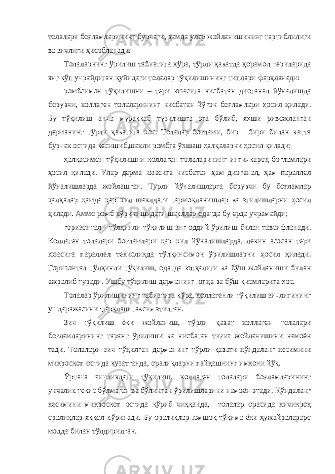 толалари боғламларининг бурчаги, ҳамда улар жойланишининг тартиблилиги ва зичлиги ҳисобланади. Толаларнинг ўрилиш табиатига кўра, тўрли қаватда қорамол териларида энг кўп учрайдиган қуйидаги толалар тўқилишининг типлари фарқланади: ромбсимон тўқилишни – тери юзасига нисбатан диоганал йўналишда борувчи, коллаген толаларининг нисбатан йўғон боғламлари ҳосил қилади. Бу тўқилиш анча мураккаб тузилишга эга бўлиб, яхши ривожланган дерманинг тўрли қаватига хос. Толалар боғлами, бир - бири билан катта бурчак остида кесишиб,шакли ромбга ўхшаш ҳалқаларни ҳосил қилади; ҳалқасимон тўқилишни коллаген толаларининг ингичкароқ боғламлари ҳосил қилади. Улар дерма юзасига нисбатан ҳам диоганал, ҳам параллел йўналишларда жойлашган. Турли йўналишларга борувчи бу боғламлар ҳалқалар ҳамда ҳар хил шаклдаги тармоқланишлар ва эгилишларни ҳосил қилади. Аммо ромб кўринишидаги шакллар одатда бу ерда учрамайди; горизонтал - тўлқинли тўқилиш энг оддий ўрилиш билан тавсифланади. Коллаген толалари боғламлари ҳар хил йўналишларда, лекин асосан тери юзасига параллел текисликда тўлқинсимон ўрилишларни ҳосил қилади. Горизонтал тўлқинли тўқилиш, одатда юпқалиги ва бўш жойланиши билан ажралиб туради. Ушбу тўқилиш дерманинг юпқа ва бўш қисмларига хос. Толалар ўрилишининг табиатига кўра, коллагенли тўқилиш зичлигининг уч даражасини фарқлаш тавсия этилган. Зич тўқилиш ёки жойланиш, тўрли қават коллаген толалари боғламларининг таранг ўрилиши ва нисбатан тиғиз жойланишини намоён тади. Толалари зич тўқилган дерманинг тўрли қавати кўндаланг кесимини микроскоп остида кузатганда, оралиқларни пайқашнинг имкони йўқ. Ўртача зичликдаги тўқилиш, коллаген толалари боғламларининг унчалик текис бўлмаган ва бўлинган ўрилишларини намоён этади. Кўндаланг кесимини микроскоп остида кўриб чиққанда, толалар орасида кичикроқ оралиқлар яққол кўринади. Бу оралиқлар юмшоқ тўқима ёки ҳужайралараро модда билан тўлдирилган. 