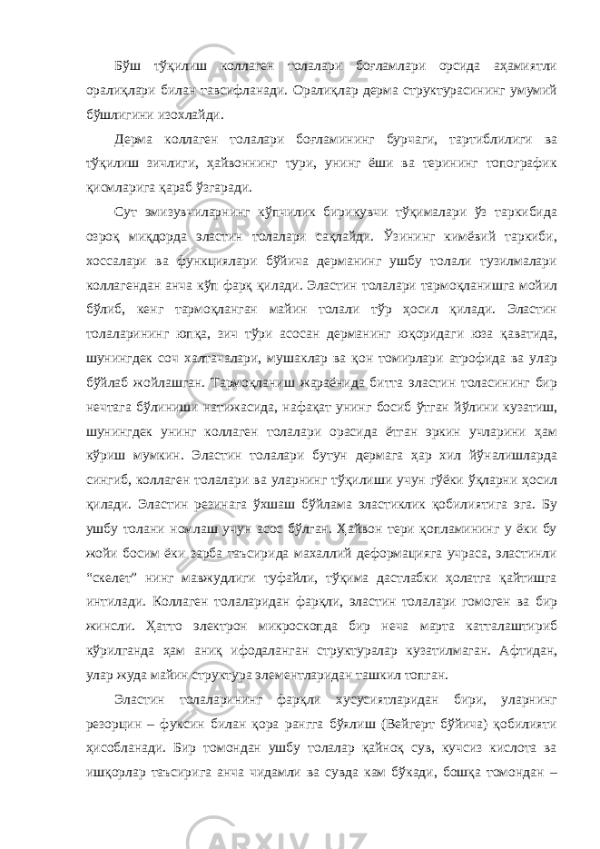 Бўш тўқилиш коллаген толалари боғламлари орсида аҳамиятли оралиқлари билан тавсифланади. Оралиқлар дерма структурасининг умумий бўшлигини изохлайди. Дерма коллаген толалари боғламининг бурчаги, тартиблилиги ва тўқилиш зичлиги, ҳайвоннинг тури, унинг ёши ва терининг топографик қисмларига қараб ўзгаради. Сут эмизувчиларнинг кўпчилик бирикувчи тўқималари ўз таркибида озроқ миқдорда эластин толалари сақлайди. Ўзининг кимёвий таркиби, хоссалари ва функциялари бўйича дерманинг ушбу толали тузилмалари коллагендан анча кўп фарқ қилади. Эластин толалари тармоқланишга мойил бўлиб, кенг тармоқланган майин толали тўр ҳосил қилади. Эластин толаларининг юпқа, зич тўри асосан дерманинг юқоридаги юза қаватида, шунингдек соч халтачалари, мушаклар ва қон томирлари атрофида ва улар бўйлаб жойлашган. Тармоқланиш жараёнида битта эластин толасининг бир нечтага бўлиниши натижасида, нафақат унинг босиб ўтган йўлини кузатиш, шунингдек унинг коллаген толалари орасида ётган эркин учларини ҳам кўриш мумкин. Эластин толалари бутун дермага ҳар хил йўналишларда сингиб, коллаген толалари ва уларнинг тўқилиши учун гўёки ўқларни ҳосил қилади. Эластин резинага ўхшаш бўйлама эластиклик қобилиятига эга. Бу ушбу толани номлаш учун асос бўлган. Ҳайвон тери қопламининг у ёки бу жойи босим ёки зарба таъсирида махаллий деформацияга учраса, эластинли “скелет” нинг мавжудлиги туфайли, тўқима дастлабки ҳолатга қайтишга интилади. Коллаген толаларидан фарқли, эластин толалари гомоген ва бир жинсли. Ҳатто электрон микроскопда бир неча марта катталаштириб кўрилганда ҳам аниқ ифодаланган структуралар кузатилмаган. Афтидан, улар жуда майин структура элементларидан ташкил топган. Эластин толаларининг фарқли хусусиятларидан бири, уларнинг резорцин – фуксин билан қора рангга бўялиш (Вейгерт бўйича) қобилияти ҳисобланади. Бир томондан ушбу толалар қайноқ сув, кучсиз кислота ва ишқорлар таъсирига анча чидамли ва сувда кам бўкади, бошқа томондан – 