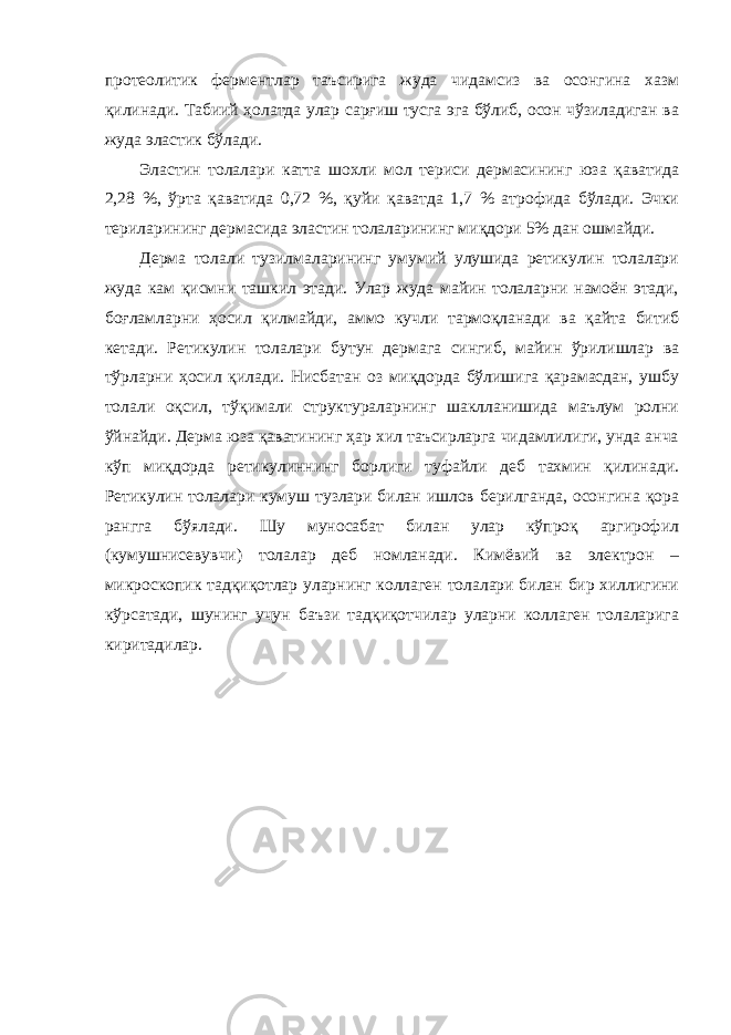 протеолитик ферментлар таъсирига жуда чидамсиз ва осонгина хазм қилинади. Табиий ҳолатда улар сарғиш тусга эга бўлиб, осон чўзиладиган ва жуда эластик бўлади. Эластин толалари катта шохли мол териси дермасининг юза қаватида 2,28 %, ўрта қаватида 0,72 %, қуйи қаватда 1,7 % атрофида бўлади. Эчки териларининг дермасида эластин толаларининг миқдори 5% дан ошмайди. Дерма толали тузилмаларининг умумий улушида ретикулин толалари жуда кам қисмни ташкил этади. Улар жуда майин толаларни намоён этади, боғламларни ҳосил қилмайди, аммо кучли тармоқланади ва қайта битиб кетади. Ретикулин толалари бутун дермага сингиб, майин ўрилишлар ва тўрларни ҳосил қилади. Нисбатан оз миқдорда бўлишига қарамасдан, ушбу толали оқсил, тўқимали структураларнинг шаклланишида маълум ролни ўйнайди. Дерма юза қаватининг ҳар хил таъсирларга чидамлилиги, унда анча кўп миқдорда ретикулиннинг борлиги туфайли деб тахмин қилинади. Ретикулин толалари кумуш тузлари билан ишлов берилганда, осонгина қора рангга бўялади. Шу муносабат билан улар кўпроқ аргирофил (кумушнисевувчи) толалар деб номланади. Кимёвий ва электрон – микроскопик тадқиқотлар уларнинг коллаген толалари билан бир хиллигини кўрсатади, шунинг учун баъзи тадқиқотчилар уларни коллаген толаларига киритадилар. 