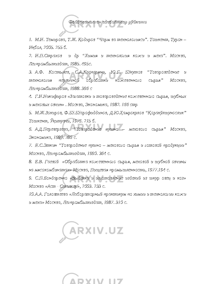 Фойдаланилган адабиётлар рўйхати 1. М.И. Темирова, Т.Ж. Қодиров “Чарм ва технологияси”. Тошкент, Турон – Иқбол, 2005. 255 б. 2. И.П.Страхов и др “Химия и технология кожи и меха”. Москва, Легпромб ы тиздат, 1985. 495с. 3. А.Ф. Кост ы лев, С.А.Каспарянц, Ю.Г. Шкутов “Товароведение и технология первичной обработки кожевенного с ы рья” Москва, Легпромб ы тиздат, 198 8 . 396 с 4. Г.И.Никифиров «Загатовки и товароведение кожевенного сырья, шубных и меховых овчи н » . Москва, Экономика, 1982. 166 стр 5. М.Ж.Зокиров, Ф.Ш.Шарофиддинов, Д.Ю.Ҳамроқулов “Қоракўлшунослик” Тошкент, Ўқитувчи, 1976. 215 б. 6. А.Д.Переверзева, “Товародение пушно – мехового сырь я” Москва, Экономика, 1982. 286 с . 7. Я.С.Эткин “Товародение пушно – мехового сырь я и готовой продукции ” Москва, Легпромб ы тиздат, 19 90 . 364 с. 8. Е.В. Гаевой «Обработка кожевенного сырь я, меховой и шубной овчины на м я сокомбинатах» Москва , Пищев ая промышленност ь , 1977.194 с . 9. С.П.Бондаренко «Выделка и изготовление изделий из шкур овец и коз» Москва «Аст - Сталкер», 2003. 233 с . 10. А.А. Головтеева «Лаб о ратор н ый практикум по химии и технологии кожи и меха» Москва, Легпромб ы тиздат, 198 7 . 310 с. 