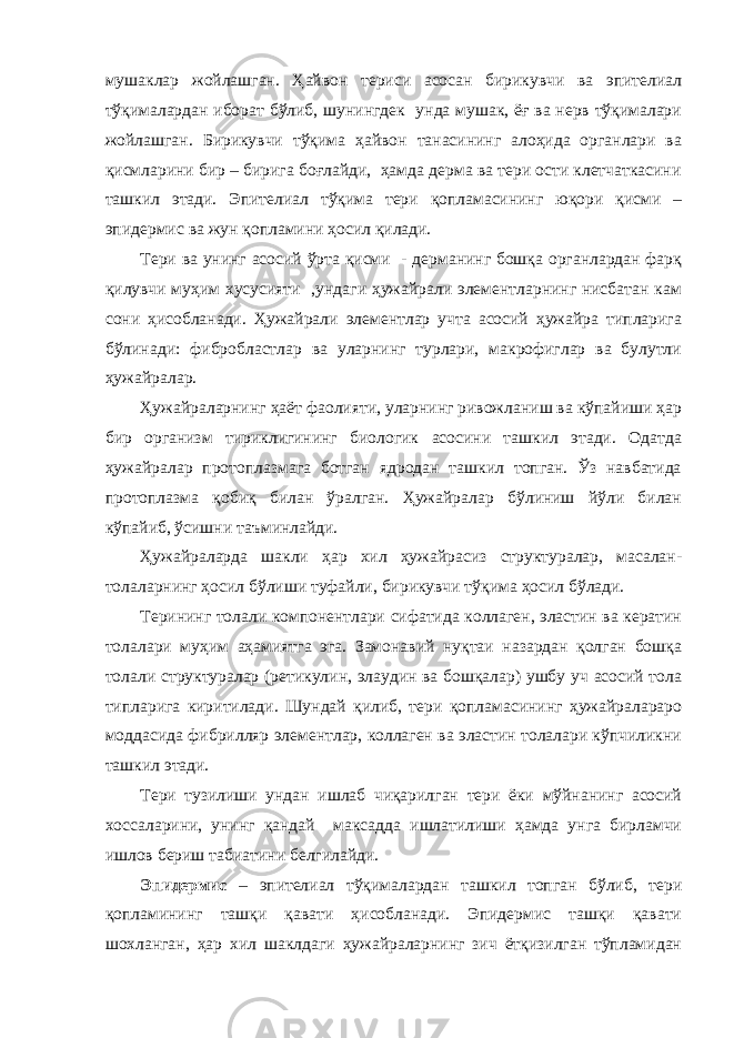 мушаклар жойлашган. Ҳайвон териси асосан бирикувчи ва эпителиал тўқималардан иборат бўлиб, шунингдек унда мушак, ёғ ва нерв тўқималари жойлашган. Бирикувчи тўқима ҳайвон танасининг алоҳида органлари ва қисмларини бир – бирига боғлайди, ҳамда дерма ва тери ости клетчаткасини ташкил этади. Эпителиал тўқима тери қопламасининг юқори қисми – эпидермис ва жун қопламини ҳосил қилади. Тери ва унинг асосий ўрта қисми - дерманинг бошқа органлардан фарқ қилувчи муҳим хусусияти ,ундаги ҳужайрали элементларнинг нисбатан кам сони ҳисобланади. Ҳужайрали элементлар учта асосий ҳужайра типларига бўлинади: фибробластлар ва уларнинг турлари, макрофиглар ва булутли ҳужайралар. Ҳужайраларнинг ҳаёт фаолияти, уларнинг ривожланиш ва кўпайиши ҳар бир организм тириклигининг биологик асосини ташкил этади. Одатда ҳужайралар протоплазмага ботган ядродан ташкил топган. Ўз навбатида протоплазма қобиқ билан ўралган. Ҳужайралар бўлиниш йўли билан кўпайиб, ўсишни таъминлайди. Ҳужайраларда шакли ҳар хил ҳужайрасиз структуралар, масалан- толаларнинг ҳосил бўлиши туфайли, бирикувчи тўқима ҳосил бўлади. Терининг толали компонентлари сифатида коллаген, эластин ва кератин толалари муҳим аҳамиятга эга. Замонавий нуқтаи назардан қолган бошқа толали структуралар (ретикулин, элаудин ва бошқалар) ушбу уч асосий тола типларига киритилади. Шундай қилиб, тери қопламасининг ҳужайралараро моддасида фибрилляр элементлар, коллаген ва эластин толалари кўпчиликни ташкил этади. Тери тузилиши ундан ишлаб чиқарилган тери ёки мўйнанинг асосий хоссаларини, унинг қандай максадда ишлатилиши ҳамда унга бирламчи ишлов бериш табиатини белгилайди. Эпидермис – эпителиал тўқималардан ташкил топган бўлиб, тери қопламининг ташқи қавати ҳисобланади. Эпидермис ташқи қавати шохланган, ҳар хил шаклдаги ҳужайраларнинг зич ётқизилган тўпламидан 