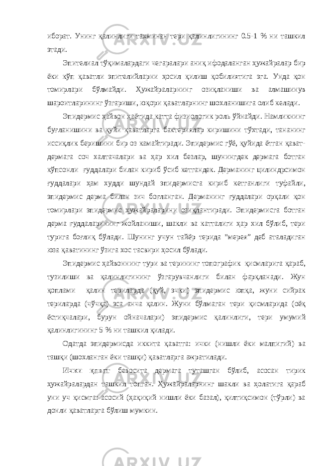 иборат. Унинг қалинлиги тахминан тери қалинлигининг 0.5-1 % ни ташкил этади. Эпителиал тўқималардаги чегаралари аниқ ифодаланган ҳужайралар бир ёки кўп қаватли эпителийларни ҳосил қилиш қобилиятига эга. Унда қон томирлари бўлмайди. Ҳужайраларнинг озиқланиши ва алмашинув шароитларининг ўзгариши, юқори қаватларнинг шохланишига олиб келади. Эпидермис ҳайвон ҳаётида катта физиологик роль ўйнайди. Намликнинг буғланишини ва қуйи қаватларга бактериялар киришини тўхтади, тананинг иссиқлик беришини бир оз камайтиради. Эпидермис гўё, қуйида ётган қават- дермага соч халтачалари ва ҳар хил безлар, шунингдек дермага ботган кўпсонли ғуддалари билан кириб ўсиб кетгандек. Дерманинг цилиндрсимон ғуддалари ҳам худди шундай эпидермисга кириб кетганлиги туфайли, эпидермис дерма билан зич боғланган. Дерманинг ғуддалари орқали қон томирлари эпидермис ҳужайраларини озиқлантиради. Эпидермисга ботган дерма ғуддаларининг жойланиши, шакли ва катталиги ҳар хил бўлиб, тери турига боғлиқ бўлади. Шунинг учун тайёр терида “мерея” деб аталадиган юза қаватининг ўзига хос тасвири ҳосил бўлади. Эпидермис ҳайвоннинг тури ва терининг топографик қисмларига қараб, тузилиши ва қалинлигининг ўзгарувчанлиги билан фарқланади. Жун қоплами қалин териларда (қуй, эчки) эпидермис юпқа, жуни сийрак териларда (чўчқа) эса анча қалин. Жуни бўлмаган тери қисмларида (оёқ ёстиқчалари, бурун ойначалари) эпидермис қалинлиги, тери умумий қалинлигининг 5 % ни ташкил қилади. Одатда эпидермисда иккита қаватга: ички (нишли ёки малпигий) ва ташқи (шохланган ёки ташқи) қаватларга ажратилади. Ички қават бевосита дермага туташган бўлиб, асосан тирик ҳужайралардан ташкил топган. Ҳужайраларнинг шакли ва ҳолатига қараб уни уч қисмга: асосий (ҳақиқий нишли ёки базал), қилтиқсимон (тўрли) ва донли қаватларга бўлиш мумкин. 