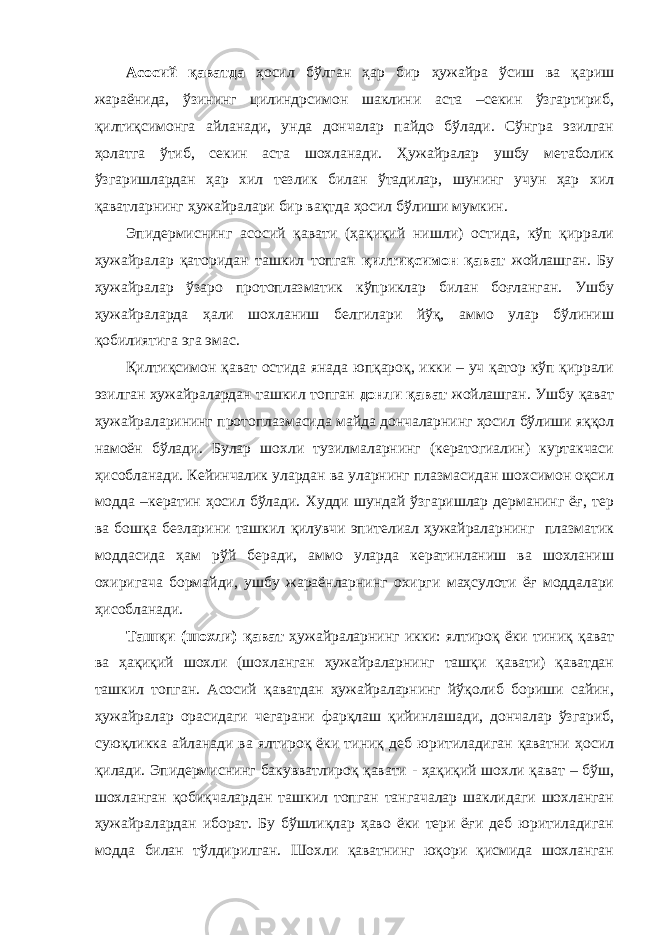 Асосий қаватда ҳосил бўлган ҳар бир ҳужайра ўсиш ва қариш жараёнида, ўзининг цилиндрсимон шаклини аста –секин ўзгартириб, қилтиқсимонга айланади, унда дончалар пайдо бўлади. Сўнгра эзилган ҳолатга ўтиб, секин аста шохланади. Ҳужайралар ушбу метаболик ўзгаришлардан ҳар хил тезлик билан ўтадилар, шунинг учун ҳар хил қаватларнинг ҳужайралари бир вақтда ҳосил бўлиши мумкин. Эпидермиснинг асосий қавати (ҳақиқий нишли) остида, кўп қиррали ҳужайралар қаторидан ташкил топган қилтиқсимон қават жойлашган. Бу ҳужайралар ўзаро протоплазматик кўприклар билан боғланган. Ушбу ҳужайраларда ҳали шохланиш белгилари йўқ, аммо улар бўлиниш қобилиятига эга эмас. Қилтиқсимон қават остида янада юпқароқ, икки – уч қатор кўп қиррали эзилган ҳужайралардан ташкил топган донли қават жойлашган. Ушбу қават ҳужайраларининг протоплазмасида майда дончаларнинг ҳосил бўлиши яққол намоён бўлади. Булар шохли тузилмаларнинг (кератогиалин) куртакчаси ҳисобланади. Кейинчалик улардан ва уларнинг плазмасидан шохсимон оқсил модда –кератин ҳосил бўлади. Худди шундай ўзгаришлар дерманинг ёғ, тер ва бошқа безларини ташкил қилувчи эпителиал ҳужайраларнинг плазматик моддасида ҳам рўй беради, аммо уларда кератинланиш ва шохланиш охиригача бормайди, ушбу жараёнларнинг охирги маҳсулоти ёғ моддалари ҳисобланади. Ташқи (шохли) қават ҳужайраларнинг икки: ялтироқ ёки тиниқ қават ва ҳақиқий шохли (шохланган ҳужайраларнинг ташқи қавати) қаватдан ташкил топган. Асосий қаватдан ҳужайраларнинг йўқолиб бориши сайин, ҳужайралар орасидаги чегарани фарқлаш қийинлашади, дончалар ўзгариб, суюқликка айланади ва ялтироқ ёки тиниқ деб юритиладиган қаватни ҳосил қилади. Эпидермиснинг бакувватлироқ қавати - ҳақиқий шохли қават – бўш, шохланган қобиқчалардан ташкил топган тангачалар шаклидаги шохланган ҳужайралардан иборат. Бу бўшлиқлар ҳаво ёки тери ёғи деб юритиладиган модда билан тўлдирилган. Шохли қаватнинг юқори қисмида шохланган 