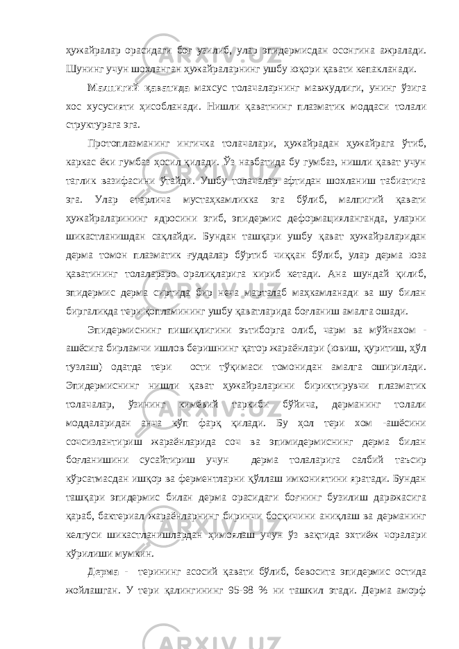 ҳужайралар орасидаги боғ узилиб, улар эпидермисдан осонгина ажралади. Шунинг учун шохланган ҳужайраларнинг ушбу юқори қавати кепакланади . Малпигий қаватида махсус толачаларнинг мавжудлиги, унинг ўзига хос хусусияти ҳисобланади. Нишли қаватнинг плазматик моддаси толали структурага эга. Протоплазманинг ингичка толачалари, ҳужайрадан ҳужайрага ўтиб, каркас ёки гумбаз ҳосил қилади. Ўз навбатида бу гумбаз, нишли қават учун таглик вазифасини ўтайди. Ушбу толачалар афтидан шохланиш табиатига эга. Улар етарлича мустаҳкамликка эга бўлиб, малпигий қавати ҳужайраларининг ядросини эгиб, эпидермис деформацияланганда, уларни шикастланишдан сақлайди. Бундан ташқари ушбу қават ҳужайраларидан дерма томон плазматик ғуддалар бўртиб чиққан бўлиб, улар дерма юза қаватининг толалараро оралиқларига кириб кетади. Ана шундай қилиб, эпидермис дерма сиртида бир неча марталаб маҳкамланади ва шу билан биргаликда тери қопламининг ушбу қаватларида боғланиш амалга ошади. Эпидермиснинг пишиқлигини эътиборга олиб, чарм ва мўйнахом - ашёсига бирламчи ишлов беришнинг қатор жараёнлари (ювиш, қуритиш, ҳўл тузлаш) одатда тери ости тўқимаси томонидан амалга оширилади. Эпидермиснинг нишли қават ҳужайраларини бириктирувчи плазматик толачалар, ўзининг кимёвий таркиби бўйича, дерманинг толали моддаларидан анча кўп фарқ қилади. Бу ҳол тери хом -ашёсини сочсизлантириш жараёнларида соч ва эпимидермиснинг дерма билан боғланишини сусайтириш учун дерма толаларига салбий таъсир кўрсатмасдан ишқор ва ферментларни қўллаш имкониятини яратади. Бундан ташқари эпидермис билан дерма орасидаги боғнинг бузилиш даражасига қараб, бактериал жараёнларнинг биринчи босқичини аниқлаш ва дерманинг келгуси шикастланишлардан ҳимоялаш учун ўз вақтида эхтиёж чоралари кўрилиши мумкин. Дерма - терининг асосий қавати бўлиб, бевосита эпидермис остида жойлашган. У тери қалингининг 95-98 % ни ташкил этади. Дерма аморф 