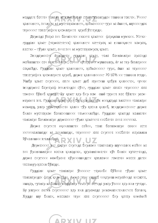 моддага ботган толали ва ҳужайрали структуралардан ташкил топган. Унинг қалинлиги, зичлиги ва мустаҳкамлиги, ҳайвоннинг тури ва ёшига, шунингдек терининг топографик қисмларига қараб ўзгаради. Дермада ўзаро зич боғланган иккита қаватни фарқлаш мумкин. Устки- ғуддали қават (термостатик) қалинлиги каттароқ ва пишиқлиги камроқ, пастки – тўрли қават, анча зич ва мустаҳкамроқ қават. Эпидермисга ёндашган ғуддали қават, тола боғламлари орасида жойлашган соч халтачалари, сочни кўтарувчи мушаклар, ёғ ва тер безларини сақлайди. Ғуддали қават қалинлиги, ҳайвоннинг тури, ёши ва терининг топографик қисмларига қараб, дерма қалинлининг 20-50% ни ташкил этади. Ушбу қават сиртини, юзги қават деб юритиш қабул қилинган, чунки эпидермис бартараф этилгандан сўнг, ғуддали қават юзаси терининг юза томони бўлиб қолади. Бу қават ҳар бир хом -ашё турига хос бўлган расм- мереяга эга. Ғуддали қаватнинг бу қисмида кўп миқдорда эластин толалари мавжуд, улар тармоқланган қалин тўр ҳосил қилиб, эпидермиснинг дерма билан мустаҳкам боғланишини таъминлайди. Ғуддали қаватда коллаген толалари боғламлари дерманинг тўрли қаватига нисбатан анча ингичка. Дерма сиртига яқинлашган сайин, тола боғламлари секин аста ингичкалашади ва зичлашади, терининг юза сиртига нисбатан параллел йўналишни эгаллайди. Дерманинг энг юқори сиртида бирлами толачалар шунчалик майин ва зич ўрилишларни хосил қиладики, қуролланмаган кўз билан кузатганда, дерма сиртини мембрана кўринишидаги қопловчи гомоген масса деган тасаввур ҳосил бўлади. Ғуддали қават толалари ўзининг таркиби бўйича тўрли қават толаларидан фарқ қилмайди. Аммо тери ишлаб чиқариш жараёнида кислота, ишқор, тузлар ва бошқа моддалар таъсири остида улар ўзини ҳар хил тутади. Бу уларни актив сиртининг ҳар хил даражада ривожланганлигига боғлиқ. Худди шу билан, масалан тери юза сиртининг бир қатор кимёвий 