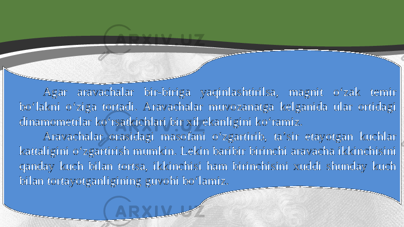 Agar aravachalar bir-biriga yaqinlashtirilsa, magnit o‘zak temir bo‘lakni o‘ziga tortadi. Aravachalar muvozanatga kelganida ular ortidagi dinamometrlar ko‘rsatkichlari bir xil ekanligini ko‘ramiz. Aravachalar orasidagi masofani o‘zgartirib, ta’sir etayotgan kuchlar kattaligini o‘zgartirish mumkin. Lekin baribir birinchi aravacha ikkinchisini qanday kuch bilan tortsa, ikkinchisi ham birinchisini xuddi shunday kuch bilan tortayotganligining guvohi bo‘lamiz. 