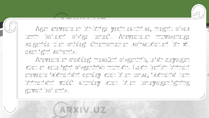 Agar aravachalar bir-biriga yaqinlashtirilsa, magnit o‘zak temir bo‘lakni o‘ziga tortadi. Aravachalar muvozanatga kelganida ular ortidagi dinamometrlar ko‘rsatkichlari bir xil ekanligini ko‘ramiz. Aravachalar orasidagi masofani o‘zgartirib, ta’sir etayotgan kuchlar kattaligini o‘zgartirish mumkin. Lekin baribir birinchi aravacha ikkinchisini qanday kuch bilan tortsa, ikkinchisi ham birinchisini xuddi shunday kuch bilan tortayotganligining guvohi bo‘lamiz. 