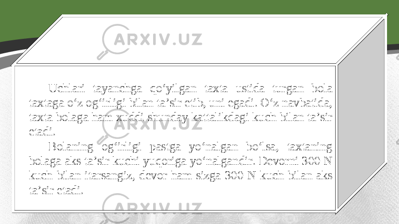 Uchlari tayanchga qo‘yilgan taxta ustida turgan bola taxtaga o‘z og‘irligi bilan ta’sir etib, uni egadi. O‘z navbatida, taxta bolaga ham xuddi shunday kattalikdagi kuch bilan ta’sir etadi. Bolaning og‘irligi pastga yo‘nalgan bo‘lsa, taxtaning bolaga aks ta’sir kuchi yuqoriga yo‘nalgandir. Devorni 300 N kuch bilan itarsangiz, devor ham sizga 300 N kuch bilan aks ta’sir etadi. 